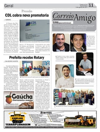 responsáveis por todos
os setores, que vão da
criança e adolescente ao
meio ambiente, passando
pelas ações criminais e de
família.
Geral 11Correio do Sul
Quarta-feira,
5 de agosto de 2015
³CDL enviou ofício solicitando mais uma promotoria
³Rotarianos buscam apoio para as causas sociais
> BALNEÁRIO GAIVOTA
O prefeito de Balneário
Gaivota, Ronaldo Pereira,
recebeu a visita de Carlos
Fernandes deAlcântara Jú-
nior, governador do Rotary,
do distrito 4651.
Um dos motivos que le-
varam Carlos, acompanha-
do de sua esposa e membros
do Rotary de Sombrio, ao
gabinete do prefeito foi para
anunciar o desejo de reati-
var o clube no município.
Atualmente o trabalho
do Rotary no Balneário
realiza trabalhos sociais.
Em parceria com a Secre-
taria de Desenvolvimento
Social, o clube de serviço
presta apoio com emprés-
timo de cadeiras de rodas
a pacientes, dispondo de
aproximadamente 12 cadei-
ras, além do mais, arrecada
anualmente a quantia de
mil brinquedos, que são
distribuídos no Natal a
crianças carentes.
Ronaldo agradeceu a
visita e o apoio que o Ro-
tary tem dado as famílias
gaivotenses e disse estar
aberto para apoiar causas
de interesse social. Jeferson
Raupp, secretário munici-
pal deAdministração, tam-
bém participou da reunião
e avalia que o trabalho do
Rotary na Gaivota tende a
estar mais presente com o
estreitamento dos laços de
amizade com o poder públi-
co. “O Rotary tem por sua
natureza ajudar o próximo,
o mesmo foco do governo
municipal, juntos os dois
podem dar mais amparo
aos necessitados”, frisou.
Prefeito recebe Rotary
CDL cobra nova promotoria
Pressão
> SOMBRIO
A Câmara dos Diri-
gentes Lojistas (CDL) de
Sombrio abraçou mais
uma causa que está mo-
bilizando a sociedade,
principalmente os advo-
gados reunidos na OAB.
O presidente da entidade
lojista, Antônio de Matos,
enviou ofícios ao Procu-
rador Geral de Justiça
Sandro José Neis e ao
presidente do Tribunal
de Justiça de Santa Ca-
tarina, desembargador
Nelson Juliano Schaefer
Martins, solicitando a
instalação de mais uma
Promotoria de Justiça
na Comarca de Sombrio.
Seria a 3ª Promotoria
da comarca que abrange
também o município de
Balneário Gaivota.
A comarca conta hoje
com duas promotoras,
³ MembrosdoConselhoComunitáriodeSegurançadeTurvo.
³ Aniversarian-
tes do dia 30 de
julho, Brais João
e Vinicius Kras.
A coluna Correio
Amigodesejasaú-
de, felicidades e
sucesso.
³ E quem completou mais um ano de vida
nestasegunda-feirafoiTalisMachado,quetra-
balhanaassessoriadeimprensadaPrefeitura
MunicipaldeSombrio.Parabéns!
³ Parabéns ao nosso colega, o jornalista
Rolando Christian Coelho, que no último dia
31trocoudeidade.
Correio
Por Dayane
correioamigo@grupocorreiodosul.com.br
O Correio Amigo foi feito especialmente para você que é Assinante do Jornal Correio do Sul.
Vamos comemorar juntos o seu aniversário, aquela data importante, a viagem dos sonhos,
sua empresa em destaque... Mande sua foto e apareça aqui.
correioamigo@grupocorreiodosul.com.br
Amigo
 