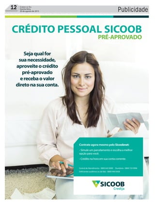 Publicidade12 Correio do Sul
Quinta-feira,
20 de agosto de 2015
Sejaqualfor
suanecessidade,
aproveiteocrédito
pré-aprovado
erecebaovalor
diretonasuaconta.
CRÉDITO PESSOAL SICOOB
PRÉ-APROVADO
Central de Atendimento - 0800 642 0000 Ouvidoria - 0800 725 0996
Deficientes auditivos ou de fala - 0800 940 0458
Contrate agora mesmo pelo Sicoobnet:
- Simule um parcelamento e escolha a melhor
opção para você.
- Crédito na hora em sua conta corrente.
Credija
 