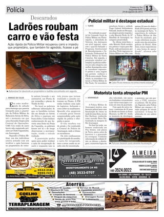 Polícia 13Correio do Sul
Segunda-feira,
24 de agosto de 2015
Ação rápida da Polícia Militar recuperou carro e impediu
que proprietário, que também foi agredido, ficasse a pé
³Automóvel foi devolvido ao proprietário e ladrões encontrados em seguida
³Cabo Pícolo mereceu reconhecimento estadual
> ARROIO DO SILVA
Era uma madru-
gada de sábado
para domingo que parecia
tranquila para a guarni-
ção da Polícia Militar do
BalneárioArroio do Silva,
até o momento em que
umachamadachegoupela
Central de Operações.
(190). Um roubo de carro
havia sido registrado pró-
ximoaoClubeGigantinho,
em Araranguá.
Segundo a Polícia Mi-
litar, um dos indivíduos
estava armado com um
revólver e após baterem
no proprietário do veícu-
Ladrões roubam
carro e vão festa
lo saíram levando o seu
automóvel, um Fiesta de
cor vermelha e placas de
Timbé do Sul.
No local os policiais
colheram informações de
que os bandidos teriam
ido em direção ao Arroio
do Silva e sapiram em
buscadeles.Comotinham
conhecimento de que ha-
veria uma festa na Praia
da Caçamba, os policiais
foram até lá e de longe
observaram a movimen-
tação, vendo o veículo
roubado.
A guarnição pediu
apoio para poder realizar
a ação de recuperação do
carro e enquanto isso os
Descarados
três jovens que teriam
realizado o assalto en-
traram no Fiesta. A PM
então realizou uma ação
de logística, fechando o
cercosobreosassaltantes.
Quando eles pegaram
a estrada geral foram
surpreendidos pela ação
rápida da polícia e obri-
gados a parar.
O trio recebeu voz
de prisão e foi conduzido
a Central de Polícia de
Araranguá,ondeavítima
os reconheceu.
Os três confessaram
terparticipadodoassalto,
o carro foi recuperado,
mas a arma usada no as-
salto não foi encontrada.
> TURVO
Foi realizada no quar-
tel do Comando Geral da
Polícia Militar, em Floria-
nópolis, a solenidade do
Valorem, dos destaques
em nível regional, nome
com o qual foi batizado o
Programa Institucional
de Reconhecimento e Va-
lorização Profissional da
Polícia Militar de Santa
Catarina. Em seguida, a
premiação estadual con-
templouospoliciaismilita-
res em cada categoria com
melhor desempenho entre
os vencedores regionais.
O prêmio é uma viagem
que permite conhecer a
PM de outro estado. Nesta
edição, os vencedores viis-
taram a Polícia Militar de
São Paulo. Os vencedores
estaduais foram o soldado
Tiago Gabriel Schlindwein
Schmidt,lotadoemBrusque,
nacategorapronta-respostae
o cabo Marcelo Pícolo, do 19º
Batalhão de Araranguá, na
categoria proatividade.
Na última terça-feira, o
cabo Marcelo Pícolo recebeu
seu prêmio e viajou para São
Paulo, onde permaneceu por
trêsdias.Pícoloingressouna
Polícia Militar em 1994, com
Policial militar é destaque estadual
apenas 20 anos de idade e
desde2010prestaserviços
no município de Turvo. “A
experiência de conhecer
a Polícia Militar de São
Paulo foi excelente, pois
é uma referência no país,
sendo uma das primeiras
polícias do Brasil. Além
disso, trocar experiências
é uma forma de apren-
dizado”, afirmou cabo
Pícolo.
³Policiais levaram susto durante fiscalização
> ARARANGUÁ
A Polícia Militar de
Araranguá montou uma
barreira policial para uma
fiscalização de rotina na
tardedesexta-feira,narua
Rui Barbosa, conhecida
como avenida Beira Rio,
localizada às margens do
Rio Araranguá.
No final da tarde, um
homem conduzindo um
Fox, branco, com placas
de Turvo, parou antes da
barreira e a guarnição
foi averiguar. Conforme
informaçõesdosoldadoAl-
mir, ao efetuar a aborda-
gem, o motorista fugiu em
alta velocidade, não parou
em lombadas e cruzamentos
e por várias vezes jogou o ve-
ículo em cima da guarnição.
Com apoio de outra via-
tura, o motorista de 25 anos
foi detido em frente ao Posto
Mazzuco, na BR-101. Ainda
no momento da abordagem
Motorista tenta atropelar PM
o motorista, que não pos-
suía a CNH, ameaçou
os policiais. Ele foi preso
em flagrante pela Polícia
Militar por ameaça e di-
reção perigosa de veículo
automotor. A fiança foi
arbitrada em um salário
mínimo.
 