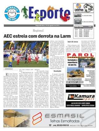cabeça, mas impedido.
Já no final da partida,
o atacante Felipe Sasso
sofreu pênalti, anotado
pelo árbitro. Leandro
Lele poderia ter empa-
tado não fosse o goleiro
Passarela ter defendido
a cobrança, dando os
três pontos, para os vi-
sitantes.
A próxima partida
está marcada para o
domingo, dia 30, diante
do Turvo, no clássico da
Amesc, revivendo a final
da segunda divisão do
ano passado, quando
o mais querido do sul,
sagrou-se campeão.
A equipe comanda-
da pelo treinador Ge-
raldo jogou e perdeu
com: Thiago, Giliard,
Juliano, Jakson e Chi-
quinho. Maicon Borges,
Ricardo Zeferino, Re-
nan, Maycon Viana e
Luis Henrique, e Dirceu.
Ainda entraram: Dinho,
Jean 7, Felipe Sasso,
Edipo, Lucas Gaúcho,
Andrei, Mauricinho,
Leandro Lele e Regis.
O time ainda não pode
contar com os jogadores
Ranieri, Maykon La-
goão, Marcel, Esquer-
dinha, Nathan, Andre
Mota e Vanderlei. Ainda
ficaram de foram Índio,
Serginho, Murilo e o go-
leiro Thiago e o zagueiro
Mateus Borges.
> ARARANGUÁ
Em jogo disputa-
do no Centro de
Treinamentos Emerson
Almeida, no bairro Mato
Alto, o Araranguá Es-
porte Clube estreou na
1º divisão da Liga Atlé-
tica da Região Mineira
(Larm), neste domingo.
Com o CT recebendo um
bom público, pouco mais
de mil pessoas, o mais
querido do sul entrou
em campo empolgado,
com o apoio do torcedor
amarelo e azul.
Com um time bem
armado pelo treinador
Geraldo Aurélio Sprici-
go, o Araranguá jogou
com cinco no setor de
meio de campo, tentan-
do neutralizar as joga-
das do atual campeão,
politano.
Na segunda etapa
os dois times entraram
jogando igual. O AEC
voltou com duas subs-
tituições, no intervalo
entraram Leandro Lele
e Lucas Gaúcho no lu-
gar de Ricardo Zeferino
machucado e Luis Hen-
rique. Logo que come-
çou a segunda etapa, o
AEC perdeu mais um
por lesão, o zagueiro
Juliano saiu para dar
entrada a Jean 7.
Com as substitui-
ções e a entrada de Lele,
o técnico queria partir
para cima em busca
da vitória. Só que foi o
Metro quem fez o gol,
com o atacante Borra-
chinha que aproveitou a
falha da defesa, e abriu
o marcador. Foguinho
ainda fez mais um de
que joga sempre pelo
meio.
O Metropolitano de
Nova Veneza tocava
melhor a bola, mas foi o
AEC que chegou primei-
ro ao ataque, exploran-
do os contra-ataques,
principalmente com o
atacante Dirceu, que
bateu para a defesa
do goleiro Passarela.
O AEC foi se soltando
e equilibrando a par-
tida, porém, o Metro,
melhor postado e mais
experiente, soube jogar
e tentou o gol de todas
as formas, parando na
defesa do AEC que es-
tava bastante atenta.
Ainda na primeira eta-
pa, o árbitro não deu um
pênalti claríssimo para
o Araranguá, quando a
bola bateu na mão do
volante Wiil, do Metro-
Regional
Segunda-feira, 24 de agosto de 2015
³ 32-61-65-70-80CONCURSO
3.865
QUINA 22/08
³ 1º 93644 600.000,00
³ 2º 27401 37.200,00
³ 3º 42641 37.000,00
³ 4º 62494 36.800,00
³ 5º 54020 36.608,00
CONCURSO 4.499
Destino Bilhete Valor do Prêmio (R$)
LOTERIA FEDERAL 22/08
Escalação
Sub-18 vence
³ 06-16-33-34-45-46
CONCURSO
1.735
MEGA SENA
22/08
AEC estreia com derrota na Larm
Pela categoria sub-
18, o AEC se deu melhor
e ganhou de 2 x 0, estre-
ando com o pé direito e
somando os três primei-
ros pontos na tabela de
classificação. O time
treinado pelo Felipe
Bertoncini Costa bateu
o Metro pelo placar de 2
x 0 e jogou muito. Agora
também vai enfrentar o
Turvo, no dia 30.
 