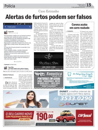 Gislaine Fontoura
Polícia 15Correio do Sul
Terça-feira,
15 de setembro de 2015
³Uma das mensagens que circulam na rede social
Carona acaba
em carro roubado
O homem deu carona
para a desconhecida e
um segundo persona-
gem também apare-
ceu. Um homem que
segundo a PM é o atual
companheiro da moça.
Ela entrou no veículo
e o motorista disse ter
levado uma paulada e
tersidojogadoparafora
do carro, que foi levado
pelo casal.
O automóvel foi en-
contrado abandonado
naproximidadedaparte
norte do bairro Januá-
ria, próximo a BR 101.
O casal já foi iden-
tificado pela Polícia Mi-
litar de Sombrio, os dois
são conhecidos por ter
vários boletins de ocor-
rência. Falta apenas
colocar a mão neles.
> Sombrio
A bruxa está solta
na região. A polícia está
empenhada em pegar
os bandidos que andam
aterrorizando a região.
Vários envolvidos com
assaltos em Sombrio,
Araranguá e demais ci-
dades já foram presos,
mesmo assim ainda sur-
preende a quantidade
de roubos e furtos dos
últimos dias.
Na madrugada de
ontem, a Polícia Militar
deSombriofoiinformada
de que um homem de 47
anos seguia pela rodovia
José Tiscoski quando se
deparou, na rótula entre
os bairros Nova Brasília
e São José, com uma
moça pedindo carona.
> ArArAnguá
Durante o fim de se-
mana,noFacebook,
na linha do tempo de algu-
mas pessoas da região, apa-
reciam mensagens de alerta
sobre um grupo de homens
morenos, bem vestidos,
usando crachá e com uma
maleta se apresentando
comovendedoresdealarme.
Uma das mensagens,
bem confusa, alertava que
estes homens seriam sus-
peitos de assaltarem a casa
da coordenadora de um
Alertas de furtos podem ser falsos
Caso Estranho
CEI (creche) do Caic de Cri-
ciúma, moradora do bairro
São Luiz. Também havia
a informação de que foram
roubados coletes, crachás e
bolsasdeagentesdecontrole
da dengue.
Na mensagem havia o
alerta: “Distribuam para o
máximo de pessoas possí-
veis e fiquem atentos, este
fato é daqui de Araranguá
e vale avisar toda a região”.
Em Araranguá, ne-
nhumboletimdeocorrência
comofatodescritoacimafoi
registrado nem na Polícia
Civil, nem na Polícia Mi-
litar. Uma funcionária da
unidade de saúde do Bom
Pastor afirmou que não foi
roubado nada da equipe da
dengue.
A mesma mensagem,
apenas com o final dife-
rente, foi recebida por esta
repórter por WhatsApp e o
casoteriaacontecidotodoem
Criciúma. Em outra mensa-
gem no Facebook, um fato
parecido foi narrado, porém
a vítima seria o pai do dono
da página, um morador de
Sombrio.
Ao que tudo indica, as
informações não são verda-
deiras e são desconhecidas
da polícia.
 