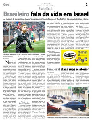3
Experiência
Geral
George gosta de Israel e diz que país é seguro, sem assaltos e violência entre a população
Ruas e pátios de residências ficaram alagados depois de temporal que caiu na quinta-feira
Ao contrário do que se pensa, jogador araranguaense George Paulino, do Bnei Sakhnin, diz que país é seguro e bonito
N
este final de
semana, houve
mais um aten-
tado em Israel, provocando
a morte de quatro soldados,
em Jerusalém. Um araran-
guaense conhece de perto a
realidade desse país que vive
envolvido em escaramuças
com os palestinos e com
países árabes da vizinhança.
George Minatto Pauli-
no, de 25 anos, joga futebol
desde os sete anos,quando
começou a treinar na escoli-
nha do Grêmio Fronteira de
Araranguá. Iniciou a carreira
profissional com 17 anos no
Criciúma e aos 19, foi jogar
no Palmeiras, onde ficou por
um ano. “Saí do Palmeiras e
acabei rodando alguns times
de São Paulo e do Nordeste,
até chegar a oportunidade de
ir para Israel”, contou.
Há um ano e meio o
araranguaense foi convocado
para jogar no Bnei Sakhnin,
o único time árabe da liga
de Israel. George mora na
cidade de Karmiel, em Israel,
e garante que a segurança no
país é grande. “Apareceu a
oportunidade de ir para lá e
é claro que a gente que mora
no Brasil quando ouve falar
em Israel sente aquele im-
pacto, porque ouvimos falar
muito em guerra, conflito,
violência, porém quando
cheguei lá vi que não era
nada disso”, afirmou. Essa
Gislaine Fontoura
Araranguá
Parece
Araranguá
Terra Santa
Praia Grande
não foi a única boa novidade.
O jogador diz que se surpre-
endeu bastante com a cultura
e recepção dos israelenses.
“Claro que tem guerra, mas
um pouco mais afastado e
não chega para nós lá no
país, que me surpreendeu
positivamente por ser muito
bonito, muito bom de viver,
fora a parte religiosa que
existe”, revelou.
Conforme o ararangua-
ense, o país judeu é muito
pequeno e em quatro horas
é possível cruzar o território
inteiro de carro. A Faixa de
Gaza (local conhecido pelos
constantes e violentos con-
flitos) fica ao Sul e Karmiel,
ao Norte, na fronteira com o
Líbano e a Síria. “O exército
de Israel é um dos melhores
do mundo e quanto à guerra
não enfrentamos proble-
mas”, disse. De acordo com
o araranguaense, o conflito
costuma ficar restrito aos
palestinos e judeus. “Quanto
ao estrangeiro é super tran-
quilo, eles até gostam de nós
brasileiros”, explica.
O jogador de futebol
descreveu que Karmiel é pa-
recida com Araranguá, tem
cerca de 70 mil habitantes e
é bastante tranquila. George
mora com a namorada Ga-
briele Aquiles, de 20 anos,
que é deAraranguá também.
Gabriele foi com o namorado
para lá, e a mãe de George
Jornal Correio do Sul
Segunda-Feira, 9 de Janeiro de 2017
Brasileiro fala da vida em Israel
Temporal alaga ruas e interior
Um temporal atingiu
Praia Grande na noite de
quinta-feira, provocando
medo e prejuízo tanto em
moradores do interior quan-
to do Centro da cidade. A
força da chuva arrastou ca-
beceiras de pontes e deixou
também foi visitar o filho em
Israel, onde ficou por dois
meses. “Minha mãe adorou,
gostou demais das praias, da
parte religiosa. Quero levar
meu pai também, acho difí-
cil, mas como ele gosta de
pescar e lá tem esta possibi-
lidade, vou tentar”, revelou.
No mesmo time de Ge-
orge estão jogando mais dois
brasileiros, de São Paulo e
Paraná. O mais perto que
estiveram da Faixa de Gaza,
disputando uma partida de
futebol, foi a dez quilôme-
tros. “A gente já jogou em
Asquelom, que fica a dez
quilômetros da divisa com a
Faixa de Gaza, eu até tenho
curiosidade de conhecer,
quem sabe surge a oportuni-
dade”, confessa.
O araranguaense não
presenciou nenhum conflito
no país, apenas vê pela te-
levisão. “Claro que uma ou
duas vezes no ano ocorre ata-
ques de árabes mais fanáti-
cos pela religião, que querem
atacar os judeus a facadas,
isto acontece, infelizmente,
normalmente na capital, em
Jerusalém. Este foi o único
tipo de violência que vi lá,
agora a violência de assal-
tarem o teu carro, roubarem
alguma coisa tua na rua, isto
não existe”, expôs.
George contou que a
comida de Israel é muito
parecida com a do Brasil,
com arroz, feijão, frango,
carne de gado. “Todo tipo
de coisas que comemos no
Brasil, podemos encontrar
lá”, asseverou. Quanto ao
lazer, George descreveu que
muitos árabes não podem
consumir bebida alcoólica,
então eles fazem mais festas
com a família, porém o povo
judeu é muito parecido com
o brasileiro, bebe e gosta de
ir para a festa. “É claro que
a cultura deles é um pouco
diferente da nossa, mas já
estou bastante habituado.
Só a língua, que é mais com-
plicado, eles falam árabe e
hebraico, mas a maioria da
população fala o inglês e eu
consegui me virar muito bem
no inglês”, falou.
Segundo o araranguen-
se, a economia de Israel
também é mais equilibrada.
“É difícil vermos alguém
dormindo na rua, como ve-
mos no Brasil, ou um men-
digo pedindo esmola. Todos
têm a sua renda e conseguem
se manter tranquilamente”,
revelou.
De acordo com Geor-
ge, a maioria das mulheres
trabalha em Israel, elas tam-
bém servem no exército e
têm os mesmos direitos dos
homens. Somente algumas
famílias mais tradicionais
tratam as mulheres de forma
diferente.
Karmiel fica próxima
a áreas sagradas para os
cristãos. “Tivemos a oportu-
nidade de conhecer a cidade
onde Jesus nasceu, onde Ele
ressuscitou, onde caminhou
com a cruz, onde foi cruci-
ficado, onde fez o milagre
da multiplicação dos peixes
e onde Ele andou sobre as
águas. Também fomos na
casa de Maria, onde o anjo
Gabriel anunciou que ela
estava grávida do Espírito
Santo”, narrou.
O contrato do araran-
guaense com o time da Liga
de Israel dura por mais seis
meses, porém George preten-
de continuar no país. “Quem
sabe tenha uma renovação e
eu consiga ficar no país, gosto
muito de Israel, não pretendo
sair tão cedo”, afirmou.
George joga no meio de
campo, ele já foi convocado
para jogar na Seleção Bra-
sileira em 2010 e no último
ano foi indicado com um dos
cinco melhores estrangeiros
da Liga de Israel.
comunidades isoladas. Vá-
rias ruas ficaram alagadas,
e a água chegou a entrar em
algumas residências.
Logo que o efeito do
temporal começou a ser
percebido, uma equipe da
prefeitura, liderada pelo
prefeito Henrique Maciel,
começou a trabalhar para
tentar minimizar os pro-
blemas. “Nossa principal
preocupação é abrir passa-
gem, não deixando famílias
isoladas”, disse o prefeito
na manhã de sexta-feira.
Durante todo o dia e ainda
no final de semana, foi de
trabalho para recuperar os
estragos.
 