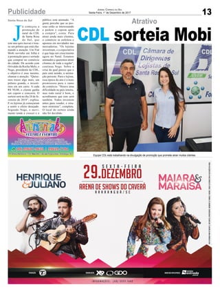 13Publicidade Jornal Correio do Sul
Sexta-Feira, 1° de Dezembro de 2017
Atrativo
CDL sorteia MobiJ
á começou a
promoção de
natal da CDL
de Santa Rosa
do Sul, que
este ano quis inovar e trou-
xe um prêmio que está cha-
mando a atenção. Um Fiat
Mobi novinho em folha é
a premiação para o sortudo
que comprar no comércio
da cidade. De acordo com
Orivaldo da Rocha Melo, o
Nego, presidente da CDL,
o objetivo é esse mesmo,
chamar a atenção. “Quise-
mos trazer algo mais, um
prêmio grande, e investi-
mos em um carro. A cada
R$ 50,00, o cliente ganha
um cupom e concorre. O
sorteio será no dia 24 de fe-
vereiro de 2018”, explica.
E os lojistas já começaram
a sentir o efeito desejado.
Segundo Nego, o movi-
mento tende a crescer e o
público está animado. “A
gente percebe que as pes-
soas estão se interessando
e pedem o cupom após
a compra”, conta. Para
atrair ainda mais clientes,
o comércio se enfeitou e
apostou em novidades nas
mercadorias. “Os lojistas
investiram, e a expectativa
é que haja um crescimento
agora no Natal. Estamos
animados e queremos atrair
clientes de toda a região”,
continua Nego. Sobre a
crise da qual parece que o
país está saindo, a anima-
ção persiste. Para o lojista,
essa época do ano é a mais
promissora para o ramo
do comércio. “Houve uma
dificuldade no país inteiro,
mas todo natal é bom, e
acreditamos que este será
também. Todos investem
antes para vender, e esta-
mos otimistas”, completa.
O local do sorteio ainda
não foi decidido.
Santa Rosa do Sul
Equipe CDL está trabalhando na divulgação de promoção que promete atrair muitos clientes
 