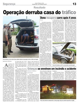 13Segurança Jornal Correio do Sul
Quinta-Feira, 2 de Fevereiro de 2017
Resultado
A
s polícias da
região não es-
tão dando tré-
gua para a bandidagem e
o trabalho conjunto entre
policiais civis e militares
vem dando certo. Não foi di-
ferente na tarde desta quarta-
-feira, quando uma operação
conjunta derrubou mais uma
casa do tráfico na Cohab da
zona sul de Balneário Gai-
vota, próximo a Interpraias.
Na residência de núme-
ro 1106 da Rua W4, onde
moram velhos conhecidos
da polícia, foi cumprido um
mandado de busca a apreen-
são. Ao chegar os policiais
encontraram Alex de Paula
da Costa, Luan Weslei Rosa
Leguissamo, Jéssica da Silva
de Faveri e uma criança
de aproximadamente cinco
anos, filha de Jéssica. Foi
acionado o Conselho Tute-
lar para atender a menor e
os adultos foram colocados
detidos em frente a residên-
cia enquanto a polícia fazia
buscas no interior e no pátio.
Segundo relato dos policiais,
Balneário Gaivota
Turvo
Gislaine Fontoura
Araranguá
foi observado que os três
ficavam nervosos ao ver a
busca na parte de trás do
terreno, onde supostamente
teria material ilegal escon-
dido.
Os setores de investi-
gação da Polícia Civil e de
Inteligência da PM tinham
informações que a droga
poderia estar enterrada pró-
ximo às cercas. Os policiais
começaram a cavar e pri-
meiramente foi encontrado
um pote com duas porções
de maconha e seis pedras de
crack. A busca continuou no
pátio com escavações em
locais suspeitos e supreen-
dentemente, dentro de um
galinheiro foi encontrada
uma bolsa marcada com
potes de plástico contendo
R$ 280,00 em espécie. Em
revista pessoal em Alex, a
polícia encontrou mais R$
200,00.
O trio recebeu voz de
prisão e foi conduzido para a
delegacia de Balneário Gai-
vota e as drogas e dinheiro
aprendidos.
O delegado Luís Otá-
vio Pohlmann ressaltou que
Operação derruba casa do tráfico
Dono recupera carro após 4 anos
Crianças se envolvem em incêndio e acidente
Na tarde de terça-feira a
reportagem do Jornal Correio
do Sul encontrou o jovem Fe-
lipe Júlio Felisberto Silvério,
na delegacia deTurvo. Mora-
dor do município de Cocal do
Sul, ele estava em Turvo para
reencontrar seu Ford Escort
decorcinzaescuro,comprado
em 2013 e com o qual andou
apenas por quatro meses. Na-
quele ano, uma manhã Felipe
acordou e não encontrou mais
o carro na frente de casa, pois
tinha sido furtado.
O rapaz diz que acio-
nou a polícia e durante uma
semana procurou o veículo
em vários locais de Cocal do
Sul e cidades vizinhas. Como
não encontrou, se deu por
vencido, acreditando nunca
mais encontrar o Escort, que
poderia ter ido parar em al-
gum desmanche, o que é o
mais comum.
Na última semana, po-
rém, Felipe teve uma surpre-
sa. Após quatro anos do furto
policiais de Jacinto Machado
e Turvo entraram em contato
dizendoqueoseucarrofoien-
contrado. O automóvel tinha
sido recolhido pela polícia e
levado para o pátio de depó-
sito de carros apreendidos. O
funcionário do pátio, ao fazer
Por volta das 21 horas de
terça-feira, um incêndio atin-
giu uma residência no bairro
Vila São José, emAraranguá.
O Corpo de Bombeiros foi
acionado via telefone de
emergência – 193 e imedia-
tamente se dirigiu até o local.
Chegando na casa, os com-
batentes do fogo verificaram
que as chamas já haviam sido
controladas por um vizinho,
o qual utilizou um balde e
uma piscina cheia de água
no combate.
No interior da residência,
logo no início do incêndio,
havia duas crianças que es-
tavam sozinhas, uma com
14 e outra com nove anos,
as mesmas informaram que
o fogo iniciou em uma pa-
nela de arroz, que a menor
os documentos referentes
a apreensão detectou que a
placa que estava sendo usada
não batia com o número do
chassi. Ele avisou a polícia,
que em consulta ao sistema
de veículos descobriu que
o Escort estava com placas
falsas, tinha registro de furto
e pertencia ao proprietário de
Cocal do Sul.
Ainformação é de que o
Escort chegou a rodar duran-
te muito tempo em Jacinto
Machado e teria sido com-
prado já com a placa falsa
por pessoas que não tinham
conhecimento do furto.
Felipe que tem em seu
havia colocado no fogão para
aquecer e esqueceu. Ao per-
ceberam o incêndio, as duas
conseguiram sair sozinhas da
casa e pediram por socorro,
um cachorro, já com dificul-
dade respiratória, permanecia
no imóvel e foi retirado pelos
Dois homens e uma mulher foram detidos depois de operação contra o tráfico de drogas
Escort foi furtado em 2013 e encontrado somente agora
Casa onde estavam adolescente e criança pegou fogo por panela esquecida no fogão
Jéssica e Alex estavam tra-
ficando na casa e Luan já
há algum tempo tinha sido
preso por tráfico de drogas.
sobrenome Felisberto, ficou
feliz por ter reencontrado seu
carro, apesar de que nestes
anos todos já comprou e
pagou um outro e e nem
sabe se vale a pena retirar o
Escort do depósito, devido
aos custos para deixá-lo
em condições de uso. “Vou
tentar fazer algum negócio
e vendê-lo, o bom é saber
que nem tudo está perdido
pois eu achei que nunca mais
veria este carro e hoje estou
aqui para rencontrar o meu
Escort. Isso é uma lição de
vida para que nunca se perca
a esperança, finaliza o rapaz
com risos.
bombeiros.
Já por volta das 22 horas
um menino, de 11 anos, con-
duzia uma bicicleta pelas ruas
do bairro Mato Alto, quando
foi atropelado por uma Parati,
o motorista do carro nada
sofreu, já o menino foi con-
duzido pelos socorristas ao
Hospital Regional deAraran-
guá consciente, orientado e
com os sinais vitais normais.
O garoto sofreu escoriações
na face, abdômen, braços e
pernas e havia a suspeita de
fratura na perna direita.
 