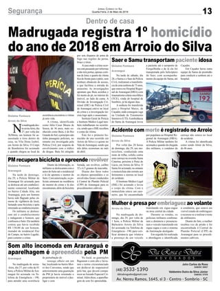 13Segurança Jornal Correio do Sul
Quarta-Feira, 2 de Maio de 2018
N
amadrugadades-
ta sexta-feira, dia
27, por volta das
3h30min, um homem foi as-
sassinado a tiros dentro de
casa, na Vila Dona Izabel,
em Arroio do Silva. O Corpo
de Bombeiros foi acionado
e quando chegou ao local da
Na tarde de sábado, dia
28, o Samu e o Saer da Polícia
Civil, realizaram a transferên-
ciadeumasenhorade73anos,
que estava no Hospital Regio-
nal de Araranguá (HRA) com
traumatismo crânio encefálico
(TCE), vinda do hospital de
Sombrio, já há alguns dias.
A senhora foi transferida
para o Hospital Maice, de
Caçador, onde conseguiu vaga
na Unidade de Tratamento
Intensivo(UTI).Aambulância
do Samu de Araranguá levou
Por volta das 20 horas
de domingo, dia 29, um mo-
tociclista, conduzindo uma
moto de trilha, colidiu contra
uma carroça na avenida Santa
Catarina, próximo à Praia do
Lúcio, em Arroio do Silva. O
Samu foi acionado, no entanto
o motociclista não resistiu aos
ferimentos e morreu no local
do acidente.
O Instituto Médico Legal
(IML) foi acionado e levou
o corpo da vítima. Com o
motociclista estava um caro-
neiro, que foi encaminhado
Na madrugada de do-
mingo, dia 29, por volta de
1 hora, a Polícia Militar de
Balneário Arroio do Silva
foi acionada via Telefone de
Emergência - 190, para veri-
ficar denúncia que relatava
a presença de um veículo
Na madrugada de sexta-
-feira, dia 27, por volta da 01
hora, a Polícia Militar deAra-
ranguá foi acionada via Te-
lefone de Emergência - 190,
para atender uma ocorrência
Na tarde de domingo,
dia 29, a Polícia Militar de
Araranguá foi acionada para
se deslocar até um estabeleci-
mento comercial, localizado
no bairro Cidade Alta, em
Araranguá, pois um homem
havia sido flagrado pelas câ-
meras de vigilância do local,
furtando uma bicicleta e após
retornado ao estabelecimento.
Os militares se desloca-
ram até o estabelecimento
e indagaram o homem, que
confessou o furto. Ele também
contou que havia recebido
R$ 130,00 de um homem,
morador do residencial Flor
do Campo, no bairro Lagoão,
para cometer o crime.
Dentro de casa
Saer e Samu transportam paciente idosa
Acidente com morte é registrado no Arroio
Mulher é presa por embriaguez ao volante
Som alto incomoda em Araranguá e
aparelhagem é apreendida pela PM
PMrecuperabicicletaeapreenderevólver
ocorrência encontrou a vítima
já sem vida.
A vítima, identificada
como Júlio Cesar Moura de
Souza, de 36 anos, mais co-
nhecido como Buiu, é do Rio
Grande do Sul, a princípio não
tinha passagens policiais, no
entanto era investigada pela
Polícia Civil, por suspeita de
envolvimento com o tráfico
de drogas. Buiu foi atingido
a paciente até o aeroporto de
Forquilhinha e de lá ela foi
transportada pelo helicóptero
do Saer, com acompanha-
mento da equipe do Samu, até
por populares ao Hospital Re-
gional de Araranguá (HRA).
A Polícia Militar também foi
acionada e quando da chegada
dos militares, o condutor da
transitando em zigue-zague
na área central da cidade.
Durante as rondas, os
policiais militares confirma-
ram a denúncia e presencia-
ram o veículo transitando em
zigue-zague e com o sistema
de iluminação desligado.
Em seguida foi realizada
a abordagem e identificada
de perturbação do
sossego alheio em um
bar, localizado no bairro Mor-
ro dos Conventos, sendo que
anteriormente uma guarnição
da PM já havia orientado o
proprietário do imóvel a des-
ligar o som.
Diante da informação, os
militares se deslocaram com o
autor do furto até o residencial
e lá ele apontou o mentor do
furto. Com autorização, os po-
liciais entraram na residência
do mentor do crime e lá eles
encontraram,alémdabicicleta
por sete disparos de arma de
fogo nas regiões da perna,
braço e tórax.
Acasa onde o crime ocor-
reuestápassandoporreformas
e não tem portas, apenas corti-
nas de lona, o quarto da vítima
fica de frente para o pátio, sem
nenhum obstáculo de acesso,
o que facilitou a entrada do
assassino. As investigações
apontam que Buiu acordou e
foi morto de pé, no interior do
imóvel, ao lado da cama. A
Divisão de Investigação Cri-
minal (DIC) da Polícia Civil
de Araranguá esteve no local
do crime e a investigação ini-
ciou logo após o assassinato.
Instituto Geral de Perícia
e Instituto Médico Legal tam-
bém trabalharam na ocorrên-
cia, sendo que o IMLrecolheu
o corpo da vítima.
Este foi o primeiro ho-
micídio do ano ocorrido em
Arroio do Silva e o quinto no
Vale doAraranguá, sendo que
três deles ocorreram no mês
de abril.
Caçador.
Em Caçador havia outra
equipe do Samu de prontidão
para conduzir a senhora até o
hospital.
carroça não estava no local
do acidente.
A vítima foi identificada
como sendo Almir da Silva,
de 46 anos.
a condutora, que estava em
visível estado de embriaguez
e recusou-se a realizar o teste
de etilômetro.
Diante do fato, a mulher
recebeu voz de prisão e foi
encaminhada à Central de
Plantão Policial (CPP) de
Araranguá para os procedi-
mentos cabíveis.
No local, as guarnições
flagraram o som alto e lavra-
ram o termo circunstanciado
em desfavor do responsável
pelo bar, que deverá compa-
recer ao Juizado Especial Cri-
minal.Além disso, a aparelha-
gem de som foi apreendida.
furtada, um revólver, calibre
32 e 6.5 gramas de maconha.
Diante dos fatos todos
os objetos apreendidos e os
envolvidos foram conduzidos
à Central de Plantão Policial
(CPP) de Araranguá para os
procedimentos cabíveis.
Gislaine Fontoura
Arroio do Silva
Gislaine Fontoura
Araranguá
Gislaine Fontoura
Arroio do Silva
Arroio do Silva
Araranguá
Gislaine Fontoura
Araranguá
Madrugada registra 1º homicídio
do ano de 2018 em Arroio do Silva
 