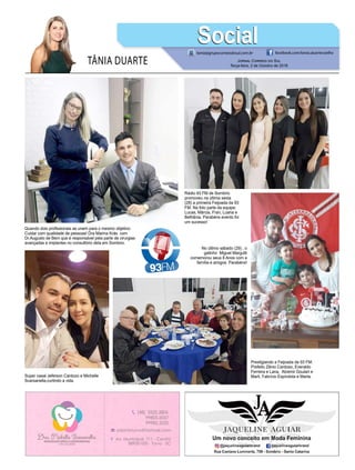 TÂNIA DUARTE Jornal Correio do Sul
Terça-feira, 2 de Outubro de 2018
tania@grupocorreiodosul.com.br facebook.com/tania.duartecoelho
SocialSocial
Quando dois profissionais se unem para o mesmo objetivo:
Cuidar com qualidade de pessoas! Dra Marina Krás com
Dr.Augusto de Bem que é responsável pela parte de cirurgias
avançadas e implantes no consultório dela em Sombrio.
No último sábado (29) , o
gatinho Miguel Margutti
comemorou seus 8 Anos com a
família e amigos. Parabéns!
Prestigiando a Feijoada da 93 FM:
Prefeito Zênio Cardoso, Everaldo
Ferreira e Lana, Alcemir Goulart e
Marli, Fabrício Espíndola e Marta.
Rádio 93 FM de Sombrio
promoveu na última sexta
(28) a primeira Feijoada da 93
FM. Na foto parte da equipe:
Lucas, Márcia, Fran, Luana e
Bethânia. Parabéns evento foi
um sucesso!
Super casal Jeferson Cardozo e Michelle
Scarsanella,curtindo a vida.
 