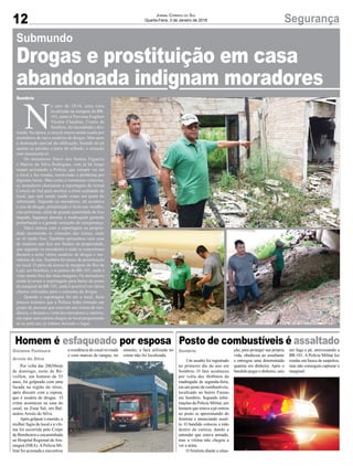 12 SegurançaJornal Correio do Sul
Quarta-Feira, 3 de Janeiro de 2018
Homem é esfaqueado por esposa Posto de combustíveis é assaltado
Por volta das 20h50min
de domingo, noite de Ré-
veillon, um homem de 55
anos, foi golpeado com uma
facada na região do tórax,
após discutir com a esposa,
que é usuária de drogas. O
crime aconteceu na casa do
casal, na Zona Sul, em Bal-
neário Arroio do Silva.
Após golpear o marido, a
mulher fugiu do local e a víti-
ma foi socorrida pelo Corpo
de Bombeiros e encaminhada
ao Hospital Regional deAra-
ranguá (HRA).APolícia Mi-
litar foi acionada e encontrou
Um assalto foi registrado
no primeiro dia do ano em
Sombrio. O fato aconteceu
por volta das 4h40min da
madrugada de segunda-feira,
em um posto de combustíveis,
localizado no bairro Furnas
em Sombrio. Segundo infor-
mações da Polícia Militar, um
homem que estava a pé entrou
no posto se aproximando do
frentista e anunciando assal-
to. O bandido colocou a mão
dentro da camisa, dando a
entender que estava armado,
mas a vítima não chegou a
ver a arma.
O frentista diante a situa-
a residência do casal revirada
e com marcas de sangue, no
ção, para proteger sua própria
vida, obedeceu ao assaltante
e entregou uma determinada
quantia em dinheiro. Após o
bandido pegar o dinheiro, saiu
entanto, a faca utilizada no
crime não foi localizada.
em fuga a pé, atravessando a
BR-101. A Polícia Militar fez
rondas em busca de suspeitos,
mas não conseguiu capturar o
marginal.
Gislaine Fontoura
Arroio do Silva
Sombrio
Submundo
N
o ano de 2016, uma casa
localizada na margem da BR-
101, junto à Travessa Eugênio
Vicente Claudino, Centro de
Sombrio, foi incendiada e des-
truída. Na época, a casa já estava sendo usada por
moradores de rua e usuários de drogas. Mas após
a destruição parcial da edificação, ficando de pé
apenas as paredes e parte do telhado, a situação
está insustentável.
Os moradores Darci dos Santos Figueira
e Marcio da Silva Rodrigues, vem já há longo
tempo acionando a Polícia, que sempre vai até
o local e faz rondas, resolvendo o problema por
algumas horas. Mas como o transtorno continua,
os moradores chamaram a reportagem do Jornal
Correio do Sul para mostrar a triste realidade do
local, que está sendo usado como um point do
submundo. Segundo os moradores, ali acontece
o uso de drogas, prostituição e furto nas residên-
cias próximas, além de grande quantidade de lixo
largado, bagunça durante a madrugada gerando
perturbação e a grande sensação de insegurança.
Darci entrou com a reportagem na proprie-
dade mostrando os cômodos das ruínas, onde
se vê muito lixo. Também apresentou uma casa
de madeira que fica nos fundos da propriedade,
que segundo os moradores é onde se concentram
durante a noite vários usuários de drogas e mo-
radores de rua. Também há sinais de prostituição
no local. O pátio dá acesso às margens do Rio da
Laje, em Sombrio, e as pontes da BR-101, onde é
visto muito lixo das duas margens. Os moradores
ainda levaram a reportagem para baixo da ponte
da marginal da BR-101, onde é possível ver vários
objetos utilizados para o consumo de drogas.
Quando a reportagem foi até o local, fazia
poucos minutos que a Polícia tinha retirado um
grupo de pessoas que estavam nas ruínas da resi-
dência, e durante a visita dos moradores e repórter,
um rapaz sem camisa chegou ao local perguntando
se os policiais já tinham deixado o lugar.
Sombrio
Drogas e prostituição em casa
abandonada indignam moradores
 