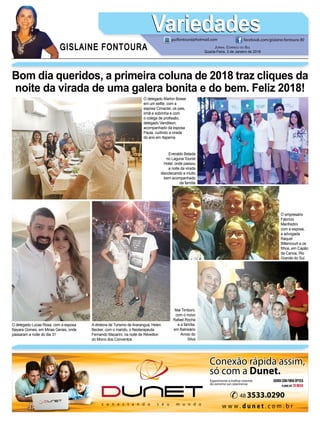 GISLAINE FONTOURA
VariedadesVariedades
JORNAL CORREIO DO SUL
Quarta-Feira, 3 de Janeiro de 2018
guifontoura@hotmail.com facebook.com/gislaine.fontoura.90
Bom dia queridos, a primeira coluna de 2018 traz cliques da
noite da virada de uma galera bonita e do bem. Feliz 2018!
O delegado Marlon Bosse
em um selﬁe, com a
esposa Cimaclar, os pais,
irmã e sobrinha e com
o colega de proﬁssão,
delegado Vandilson,
acompanhado da esposa
Paula, curtindo a virada
do ano em Itapema
A diretora de Turismo de Araranguá, Helen
Becker, com o marido, o ﬁsioterapeuta
Fernando Macarini, na noite de Réveillon
do Morro dos Conventos
O empresário
Fabrício
Manfredini
com a esposa,
a advogada
Raquel
Bittencourt e os
ﬁlhos, em Capão
da Canoa, Rio
Grande do Sul
Mai Timboni,
com o noivo
Rafael Rocha
e a família,
em Balneário
Arroio do
Silva
O delegado Lucas Rosa, com a esposa
Nayara Gomes, em Minas Gerais, onde
passaram a noite do dia 31
Everaldo Belada
no Laguna Tourist
Hotel, onde passou
a noite da virada
discotecando e muito
bem acompanhado
da família
 