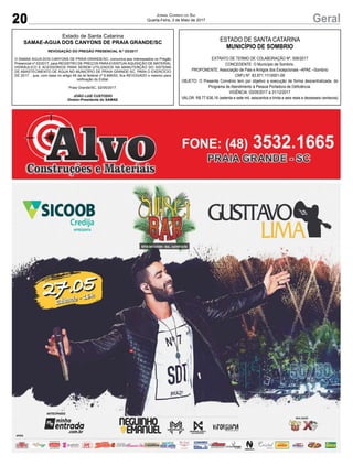 20 GeralJornal Correio do Sul
Quarta-Feira, 3 de Maio de 2017
Estado de Santa Catarina
SAMAE-AGUA DOS CANYONS DE PRAIA GRANDE/SC
REVOGAÇÃO DO PREGÃO PRESENCIAL N.º 03/2017
O SAMAE AGUA DOS CANYONS DE PRAIA GRANDE/SC, comunica aos interessados no Pregão
Presencial nº 03/2017, para REGISTRO DE PREÇOS PARAEVENTUAIAQUISIÇÃO DE MATERIAL
HIDRÁULICO E ACESSÓRIOS PARA SEREM UTILIZADOS NA MANUTENÇÃO DO SISTEMA
DE ABASTECIMENTO DE ÁGUA NO MUNICÍPIO DE PRAIA GRANDE-SC, PARA O EXERCÍCIO
DE 2017. , que, com base no artigo 49 da lei federal nº 8.666/93, fica REVOGADO o mesmo para
retificação do Edital.
Praia Grande/SC, 02/05/2017.
JOÃO LUIZ CUSTODIO
Diretor-Presidente do SAMAE
ESTADO DE SANTA CATARINA
MUNICÍPIO DE SOMBRIO
EXTRATO DE TERMO DE COLABORAÇÃO Nº. 006/2017
CONCEDENTE: O Município de Sombrio.
PROPONENTE: Associação de Pais e Amigos dos Excepcionais –APAE –Sombrio
CNPJ Nº. 83.871.111/0001-09
OBJETO: O Presente Convênio tem por objetivo a execução de forma descentralizada, do
Programa de Atendimento à Pessoa Portadora de Deficiência.
VIGÊNCIA: 03/05/2017 a 31/12/2017
VALOR: R$ 77.636,16 (setenta e sete mil, seiscentos e trinta e seis reais e dezesseis centavos)
 