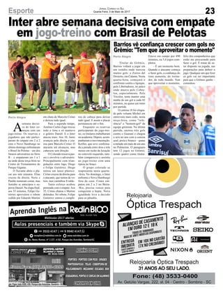 Inter abre semana decisiva com empate
em jogo-treino com Brasil de Pelotas
Av. Papa João XXIII, 438, Parque das Avenidas, Sombrio - SC
23Esporte Jornal Correio do Sul
Quarta-Feira, 3 de Maio de 2017
Porto Alegre
Porto Alegre
A
semana decisi-
va do Inter co-
meçou com um
jogo-treino. Os reservas e
jogadores que não partici-
param do empate em 2 a 2
com o Novo Hamburgo no
último domingo enfrentaram
o Brasil de Pelotas – um dos
futuros adversários na Série
B – e empataram em 1 a 1
na tarde desta terça-feira no
Centro de Treinamentos do
Parque Gigante.
O Xavante abriu o pla-
car aos sete minutos. Elias
cruzou da direita. Neris e
Paulão tentaram cortar, mas
Juninho se antecipou e su-
perou Daniel. Na etapa final,
aos 35 minutos, Felipe Gu-
tiérrez aproveitou o rebote
cedido por Eduardo Martini
Titular do Grêmio,
Barrios voltará a jogar em
um estádio onde marcou
muitos gols: o Zorros del
Desierto, em Calama. Nesta
quarta-feira, começará o
confronto contra o Iquique,
pela Libertadores, no palco
onde atuava pelo Cobre-
loa, especialmente. Pelo
Tricolor, tenta manter uma
média de um gol a cada 82
minutos, ou quase um tento
por partida.
O camisa 18 foi elogia-
do pelo volante Michel em
entrevista mais cedo, nesta
terça-feira, como "refe-
rência" e "homem-gol" da
equipe gremista. Na última
partida, anotou três gols
contra o Guaraní e chegou
a seis no ano com a camisa
azul, preta e branca – quase
a metade em mais de um ano
no Palmeiras. O paraguaio
tem 12 jogos no Grêmio,
sendo quatro como titular.
Barrios vê confiança crescer com gols no
Grêmio: "Tem que aproveitar o momento"
em chute de Marcelo Cirino
e deixou tudo igual.
Para o segundo tempo,
Antônio Carlos Zago trocou
todo o time e só manteve
o goleiro Daniel. E o Inter
atacou mais. Aos 10, Junio
avançou pela direita e cru-
zou para Marcelo Cirino. O
atacante até alcançou, mas
cabeceou sem direção.
O Colorado trocava pas-
ses e envolvia o adversário.
Principalmente com trian-
gulações entre Iago, Diego
e Felipe Gutiérrez. Diego
tentou um lance plástico.
Cirino cruzou da direita para
o atacante, que tentou de vo-
leio, mas carimbou Evaldo.
Tanto esforço acabou
premiado com o empate.Aos
35, Cirino chutou e Martini
defendeu. No rebote, Felipe
Gutiérrez entrou e comple-
Esteve em campo por 490
minutos, ou 5,4 jogos com-
pletos.
– É um momento bom.
Quando o atacante começa
a fazer gols, a confiança do
time aumenta, do treina-
dor, de todo mundo. Tem
que aproveitar o momento,
tou de cabeça para deixar
tudo igual. E assim o placar
permaneceu até o fim.
Enquanto os reservas
participaram do jogo-trei-
no, os titulares trabalharam
na academia. Depois, acom-
panharam a movimentação.
Keiller, que teve confirma-
da a parada entre dois e três
meses em razão da luxação
no cotovelo esquerdo, tam-
bém compareceu e assistiu
ao jogo-treino com uma
tipoia no braço.
O grupo colorado se
reapresenta nesta quarta-
-feira. No domingo, o Inter
enfrenta o Novo Hamburgo
fora de casa. Como em-
patou em 2 a 2 no Beira-
-Rio, precisa vencer para
conquistar a hepta. Nova
igualdade leva a decisão
para os pênaltis.
feliz dos companheiros que
estão me procurando para
fazer o gol. É tratar de es-
tar disposto na jogada, nas
preparações para definir o
jogo. Qualquer um que fizer
os gols vai ser importante
para que o Grêmio ganhe –
comentou.
 
