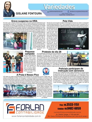 Greve suspensa no HRA
Em todo o país, centrais sindicais convocaram uma greve geral de trabalhadores para
esta sexta-feira, dia 28, em um protesto contra as reformas trabalhista e previdenciária,
que tramitam na Câmara dos Deputados. Em Araranguá, os funcionários do Hospital
Regional deAraranguá (HRA) haviam decidido em assembleia por paralisarem os servi-
ços a partir da zero hora de sexta-feira, segundo o presidente eleito do Sindisaúde, João
Batista Martins Estevam. Uma estrutura foi montada em frente ao HRApelos membros
do sindicato, cartazes e placas foram espalhados por portas e pátio do hospital, porém os
funcionários não aderiram
à greve. Conforme João
Batista, os trabalhadores
foram coagidos pela ad-
ministração, que afirmou
que quem aderisse à pa-
ralisação não receberia o
dia não trabalhado, o final
de semana remunerado, o
feriado e ainda teria mais
uma suspensão, popular-
mente conhecida como
gancho.
Protesto do dia 28
Já a manifestação marcada para iniciar às 8h30min, da última
sexta-feira, em frente ao IFSC, também contra as reformas
trabalhista e previdenciária, foi um sucesso e reuniu cerca
de 2 mil pessoas em uma caminhada pelas ruas centrais de
Araranguá e também pela rodovia BR-101, que foi fechada
por cerca de 1 hora. O protesto aconteceu de forma pacífica e
terminou por volta de 13 horas, dentro da cidade foi acompa-
nhando pela Polícia Militar, com 15 homens, em sete viaturas.
Na foto o sargento Nazário e o cabo Michael, em frente ao
IFSC, que ajudaram a garantir a segurança dos manifestantes.
Pela Vida
Veículos de comunicação da região de Araranguá e Criciúma se uniram e começaram
na tarde desta terça-feira, dia 2, uma campanha em favor da vida. A campanha tem o
intuito de alertar familiares e pessoas próximas ao deprimido sobre o perigo da doença,
que pode levar ao suicídio e evitar que isto aconteça. Já para o portador de depressão, a
campanha lembra que
ele não está sozinho
e orienta que peça
apoio ao CVV - Cen-
tro de Valorização da
Vida, que disponibiliza
voluntários 24 horas
por dia para o auxilia-
rem a reencontrar o
caminho. Os números
do CVV são 141 ou
3439-0222 e atendi-
mento é gratuito. Não
desista de ser feliz,
não desista da vida,
você tem valor!
Pequeno
campeão
No fim do mês passado
o atleta Lázaro Flores
Assunção, de 10 anos,
venceu o Campeonato
Brasileiro de jiu-jítsu, que
aconteceu em São Paulo
e trouxe para Araranguá
mais uma medalha de
ouro. Na foto Lázaro
com os mestres Cleber
e Telvio da equipe Rillion
Gracie Jiu-Jítsu Elite
Araranguá.
A Praia é Nosso Pico
A 6ª etapa do projeto socioambiental A Praia é Nosso Pico irá acontecer no dia 13 deste mês, um
sábado, em Balneário de Ilhas, em Araranguá. O evento começará às 13h30min, em frente ao Res-
taurante Ponta da Ilha e conta com o auxílio da comunidade, quem quiser participar é só chegar e se
inscrever, no dia serão distribuídos lanches e camisetas para os voluntários. O projeto é uma iniciativa
de um grupo de amigos, liderado pelo gestor em Turismo, Giovani Rosa e tem o apoio de várias em-
presas e de órgãos públicos como a Fundação Ambiental do Município de Araranguá (Fama), Corpo
de Bombeiros, Polícia Militar e
Polícia Militar Ambiental. Nas
cinco primeiras edições 11 to-
neladas de lixo foram recolhidas
das praias de Morro dos Con-
ventos, Ilhas e Balneário Arroio
do Silva. Todo o lixo recolhido
foi entregue a uma empresa,
que deu o destino adequado
ao material.
Policiais participam de
instrução com aeronave
Policiais civis e militares de toda a região participaram na manhã e tarde
de quinta-feira, dia 27, de um treinamento com o Serviço Aéreo (Saer)
da Policia Civil de Criciúma sobre ambientação com o helicóptero e sua
atuação em campo. Na parte da manhã foram ministradas aulas teóricas
para 50 policiais, 30 militares e 20 civis, na sede da Delegacia Regional de
Araranguá. Já na parte da tarde,10 policiais civis da região participaram
da aula prática, no pátio Grêmio Fronteira e no ar. Na foto o delegado
Lucas Fernandes da Rosa, com policiais civis da região e do Saer de
Criciúma, durante o curso prático.
GISLAINE FONTOURA
VariedadesVariedades
Jornal Correio do Sul
Quarta-Feira, 3 de Maio de 2017
guifontoura@hotmail.com facebook.com/gislaine.fontoura.90
 