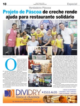 10 EspecialJornal Correio do Sul
Quarta-Feira, 4 de Abril de 2018
Verdadeira Páscoa
O
Centro de Educação
Infantil Maria Monteiro
Tiscoski, localizado no
centro de Sombrio, tem
por tradição comemorar
a Páscoa, com uma ati-
vidade que “mostre as
crianças que não se trata
só de ganhar doce, mas
também de solidarieda-
de”, nas palavras da coordenadora Talita Fontana.
Este ano, uma turminha da creche visitou o Restaurante
Solidário, mantido pela igrejaAmor e Graça, na rua Padre João
Reitz, próximo a Igreja Matriz. Os pequenos e as professoras
levaram balas para as pessoas que fazem as refeições, e fize-
ram apresentações que encantaram quem almoçava no local.
O pastor Joaber Fermiano, diz que foi a primeira visita de
uma escolinha ao restaurante que serve gratuitamente cerca de
620almoçospormês.“Foimuitoimportanteparanóseestamos
com as portas abertas a quem quiser nos visitar”.
O projeto Páscoa Solidária emocionou a equipe do Centro
de Educação Infantil conhecido como creche da dona Libânia.
“Foi uma experiência incrível, realmente maravilhoso”, afir-
mou à coordenadora.
Marivânia Farias - Sombrio
Projeto de Páscoa de creche rende
ajuda para restaurante solidário
Algo tão especial sempre acaba dando frutos. Talita e o
marido Cássio Luchina são proprietários de um espaço de
shows em Balneário Gaivota, e no último evento, no dia 24
de março, eles aderiram a campanha do ingresso solidário,
realizado em parceria com a Cruz Vermelha de Criciúma.
Quem adquire este tipo de ingresso, paga menos e doa um
quilo de alimento. Foram arrecadados cerca de 1300 quilos,
e deste total, 1100 foram destinados a Amor e Graça. Talita
explica que ao firmar a parceria, deixou claro que gostaria de
beneficiar uma entidade local. A escolhida foi à igreja depois
que ela conheceu o funcionamento do restaurante. “Pra nós foi
uma bênção, deve ser suficiente para um mês”, agradeceu Joa-
ber. Sua esposa, Elisiane, que também é pastora, enfatiza que
o projeto vai além de distribuir comida. Tanto que ao meio-dia
a porta do restaurante fecha, para evitar que pessoas cheguem
apenas para comer. Os andarilhos atendidos no local devem
tomar banho e trocar de roupa. Há um banheiro com chuveiro
quente e produtos de higiene a disposição, assim como peças
de roupas para serem doadas. Depois eles participam de um
momento de oração. Além de quem vive na rua, o restaurante
atende cerca de seis famílias moradoras de Sombrio, vende-
dores ambulantes e outras pessoas sem condições de pagar por
um prato de comida.
O restaurante é mantido com doações de produtos, nunca
dinheiro, que o pastor diz preferir não receber. “O que fazemos
ali é um milagre, e qualquer um pode participar”, finaliza.
 