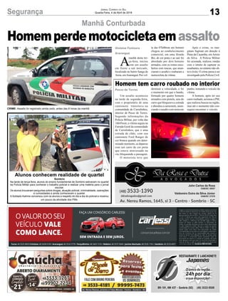 13Segurança Jornal Correio do Sul
Quarta-Feira, 4 de Abril de 2018
Manhã Conturbada
A
manhã desta ter-
ça-feira, iniciou
com um assalto
em frente a um mercado,
localizado no bairro Sanga da
Areia, emAraranguá. Por vol-
Gislaine Fontoura
Araranguá
Homemperdemotocicletaemassalto
CRIME: Assalto foi registrado ainda cedo, antes das 8 horas da manhã
ta das 07h40min um homem
chegou ao estabelecimento
comercial, em uma Honda
Biz, de cor prata e ao sair foi
abordado por dois homens
armados, com os rostos enco-
bertos com toucas, que anun-
ciaram o assalto e roubaram a
motocicleta da vítima.
Após o crime, os mar-
ginais fugiram em direção à
Praia da Caçamba, em Arroio
do Silva. A Polícia Militar
foi acionada, realizou rondas
com o intuito de capturar os
assaltantes, no entanto não ob-
teve êxito. O crime passa a ser
investigado pela Polícia Civil.
Um assalto aconteceu
na tarde de segunda-feira,
com o proprietário de uma
camionete transitava na
comunidade de Curralinhos,
interior de Passo de Torres.
Segundo informações da
Polícia Militar, por volta das
16h45min, a vítima seguia na
Estrada Geral da comunidade
de Curralinhos, que é uma
estrada de chão, com sua
camionete Ford Ranger de
cor branca quando em deter-
minado momento, se deparou
com um carro de cor preta
que estava atravessado na
via, bloqueando a passagem.
O motorista teve que
Alunos conhecem realidade de quartel
Sombrio
Na tarde de terça-feira, alunos do ensino fundamental de Sombrio estiveram no quartel
da Polícia Militar para conhecer o trabalho policial e realizar uma matéria para o jornal
escolar.
Os alunos trouxeram perguntas sobre drogas, atuação policial, criminalidade, operações
e curiosidades e ainda conheceram o quartel.
A Soldado Katrine conversou com os alunos a respeito do dia a dia do policial e mostrou
um pouco da atividade dos PMs.
Homem tem carro roubado no interior
diminuir a velocidade, e foi
o momento em que o bando,
formado por quatro homens
armados com pistola, saiu do
carro que bloqueava a estrada
e abordou a camionete, anun-
ciando o assalto com arma em
punho, tomando o veículo da
vítima.
A homem, após ter seu
carro roubado, acionou a PM,
que realizou buscas na região,
mas até o momento não con-
seguiu encontrar o veículo.
Passo de Torres
 