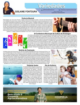 GISLAINE FONTOURA
VariedadesVariedades
Jornal Correio do Sul
Quarta-Feira, 4 de Abril de 2018
guifontoura@hotmail.com facebook.com/gislaine.fontoura.90
Vivência Musical
Neste sábado, dia 7, das 14 às 18 horas, o Galpão Cultural de Araranguá irá sediar o I Encontro de Vivência Musical
com o facilitador Henrique Ferreira, de Içara. Henrique é graduando em licenciatura musical e pós graduando em música
e arte, além de estudante dos efeitos da música no corpo e na alma. O facilitador explica que a música tem o poder
de alcançar e iluminar as sombras da alma humana, de transformar as energias acumuladas e retidas em energias
benéficas e curadoras, transformando o ser e despertando sua criatividade, sua emoção e mudando sua percepção
da vida. “Nas nossas experiências musicais abordarei temas importantes sobre a música e como ela nos afeta e nos
movimenta. Aprenderemos ferramentas importantes para usar a música como instrumento de cura e encontro com o
cosmo. Neste primeiro encontro a experiência abrangerá a voz, o corpo como instrumento, além de noções musicais,
teoria, escrita musical e a música como auxílio para alma.Alternando sempre entre teoria e conhecimento e a prática”,
ponderou. O Galpão Cultural fica localizado na rua Turvo, no bairro Urussanguinha, em Araranguá.
III Conferência Municipal de Cultura de Araranguá
AConferência Municipal de Cultura é uma das etapas da implantação do Sistema Municipal de Cultura emAraranguá.
É a grande oportunidade para a população expressar sua opinião sobre, propor, avaliar e elencar as ações que
serão prioridade no Plano Municipal de Cultura que está sendo desenvolvido. Este Plano será a referência para as
decisões do Conselho Municipal de Cultura (que será eleito também na conferência e é formado por 8 representantes
da sociedade civil e 8 do governo municipal). É o conselho que, entre outras funções, decidirá como serão usados
os recursos financeiros do Fundo Municipal de Cultura, que poderão vir de incentivos e editais estaduais, federais
e/ou privados como os da Fundação Cultural de SC, Fundação Banco do Brasil e Itaú Cultural e tantos outros, por
exemplo. Por isso a ativação e boa condução e fiscalização desse todo o Sistema Municipal é muito importante para
o desenvolvimento e disseminação da cultura no nosso município, mas isso só será possível com a participação da
população. Participe! A Conferência será neste dia 7 de abril, no Auditório do Center Shopping, das 8 às 17 horas.
Para saber mais e inscrever-se, acesse www.ararangua.sc.gov.br
Mutirão de Castração
A Prefeitura Municipal de Araranguá, por meio da Fundação Ambiental do Município de Araranguá (Fama), com
apoio da ONG Amigos do Chico, realizará um mutirão de castração de cães e gatos no próximo fim de semana,
dias 7 e 8. Está a encargo da Fama o cadastramento de animais de rua, encontrados por protetoras e os animais
de acumuladores, que são pessoas, que voluntariamente cuidam de mais de dez animais em suas residências.A
ONG está organizando o cadastro dos proprietários de animais domésticos que queriam castras seus bichinhos
pagando um valor mais acessível, de R$ 100,00, mais R$ 20,00 da mediação, que pode ser adquirida no local da
castração. As inscrições para os proprietários de animais estão sendo feitas na Casa do Agricultor, em frente à
rodoviária, no Centro deAraranguá, em horário comercial.Acastração é importante para evitar a proliferação de
animais de rua, que atualmente é considerada bastante alta na cidade. Todos os animais castrados no mutirão,
domésticos, de rua ou de acumuladores, receberão chip, para poderem ser acompanhados durante a vida.
Visitante ilustre
Um tubarão-baleia foi flagrado por pescadores
e banhistas na praia de Arroio do Silva neste
fim de semana. No sábado, o pescador
Jonatas FlorentinoArmida, de 28 anos, filmou
animal, quando estava no barco de pesca com
um colega, próximo a faixa de areia. O vídeo
viralizou e foi compartilhado em vários grupos
de WhatsApp e na rede social Facebook e
Jonatas chegou a dar entrevista para uma
emissora de TV do Estado. O tubarão-baleia
é considerado o maior peixe vivo, tendo em
média 10 metros de comprimento, e só sua
boca mede aproximadamente um metro e
meio de largura.
Dia do Autismo
Os moradores deArroio do Silva,
Cristiane Felisberto e o filho
autista, Brunno Francisco, de três
anos, em um clique lindo que a
Cris publicou nas redes sociais
dela na segunda-feira, 02 de abril
- Dia Mundial de Conscientização
do Autismo. A data serve para
ajudaraconscientizarapopulação
mundial sobre o Autismo, um
transtorno no desenvolvimento
do cérebro que afeta cerca de
70 milhões de pessoas em todo
o mundo.
 