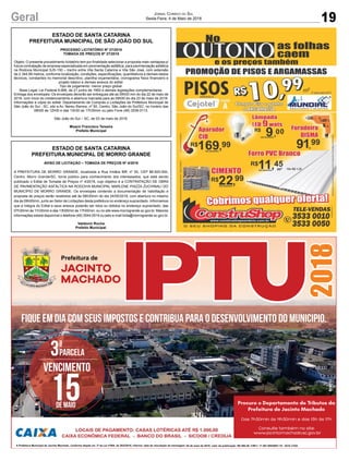 19Geral Jornal Correio do Sul
Sexta-Feira, 4 de Maio de 2018
2018Fique em dia com seus impostos e contribua para o desenvolvimento do municipio.
04 de maio de 2018; valor da publicação: R$ 580,38; CNPJ: 17.467.695/0001-19 - GCS LTDA.
correio do sul 04/05
Vencimento
15de MAIO
parcela3ª
ESTADO DE SANTA CATARINA
PREFEITURA MUNICIPAL DE SÃO JOÃO DO SUL
PROCESSO LICITATÓRIO Nº 27/2018
TOMADA DE PREÇOS Nº 27/2018
Objeto: O presente procedimento licitatório tem por finalidade selecionar a proposta mais vantajosa p/
futura contratação de empresa especializada em pavimentação asfáltica, para pavimentação asfáltica
na Rodovia Municipal SJS-150 – trecho entre Vila Santa Catarina e Vila São José, com extensão
de 2.344,99 metros, conforme localização, condições, especificações, quantitativos e demais dados
técnicos, constantes no memorial descritivo, planilha orçamentária, cronograma físico financeiro e
projeto básico e demais anexos do edital.
Tipo de julgamento: menor preço global.
Base Legal: Lei Federal 8.666, de 21 junho de 1993 e demais legislações complementares.
Entrega dos envelopes: Os envelopes deverão ser entregues até as 09h00 min do dia 22 de maio de
2018, com inicio do credenciamento e abertura marcada para as 09h00 do dia 23 de maio de 2018.
Informações e cópia do edital: Departamento de Compras e Licitações da Prefeitura Municipal de
São João do Sul - SC, sito a Av. Nereu Ramos, nº 50, Centro, São João do Sul/SC, no horário das
08h00 às 12h00 e das 13h30 as 17h30min ou pelo Fone (48) 3539-0113.
São João do Sul – SC, de 03 de maio de 2018.
Moacir Francisco Teixeira
Prefeito Municipal
ESTADO DE SANTA CATARINA
PREFEITURA MUNICIPAL DE MORRO GRANDE
AVISO DE LICITAÇÃO – TOMADA DE PREÇOS Nº 4/2018
A PREFEITURA DE MORRO GRANDE, localizada a Rua Irmãos Biff, nº 50, CEP 88.925-000,
Centro, Morro Grande/SC, torna público para conhecimento dos interessados, que está sendo
publicado o Edital de Tomada de Preços nº 4/2018, cujo objetivo é a CONTRATAÇÃO DE OBRA
DE PAVIMENTAÇÃO ASFÁLTICA NA RODOVIA MUNICIPAL MARLENE PIAZZA ZUCHINALI DO
MUNICÍPIO DE MORRO GRANDE. Os envelopes contendo a documentação de habilitação e
proposta de preços serão recebidos até às 08h30min do dia 24/05/2018, com abertura no mesmo
dia às 09h00min, junto ao Setor de Licitações desta prefeitura no endereço supracitado. Informamos
que a íntegra do Edital e seus anexos poderão ser lidos ou obtidos no endereço supracitado, das
07h30min às 11h30min e das 13h00min às 17h00min, ou no site www.morrogrande.sc.gov.br. Maiores
informações estará disponível o telefone (48) 3544-0016 ou pelo e-mail licita@morrogrande.sc.gov.br.
Valdionir Rocha
Prefeito Municipal.
 