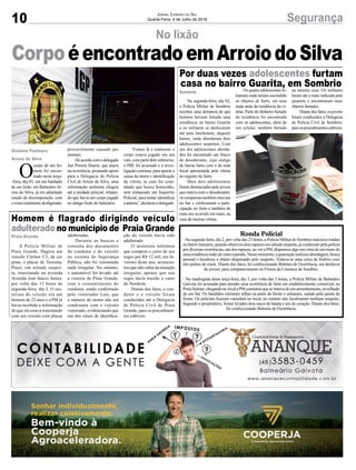 10 SegurançaJornal Correio do Sul
Quarta-Feira, 4 de Julho de 2018
No lixão
CorpoéencontradoemArroiodoSilva
O
corpo de um ho-
mem foi encon-
trado nesta terça-
-feira, dia 03, em um banhado
de um lixão, em Balneário Ar-
roio do Silva, já em adiantado
estado de decomposição, com
o rosto totalmente desfigurado,
Gislaine Fontoura
Arroio do Silva
provavelmente causado por
animais.
Deacordocomodelegado
Jair Pereira Duarte, que atuou
na ocorrência, prestando apoio
para a Delegacia de Polícia
Civil de Arroio do Silva, uma
informação anônima chegou
até a unidade policial, relatan-
do que havia um corpo jogado
no antigo lixão do balneário.
“Fomos lá e realmente o
corpo estava jogado em um
valo, com parte dele submerso,
o IML foi acionado e a inves-
tigação continua, para apurar a
causa da morte e identificação
da vítima, se caso for cons-
tatado que houve homicídio,
será instaurado um Inquérito
Policial, para tentar identificar
aautoria”,declarouodelegado.
Na segunda-feira, dia 02,
a Polícia Militar de Sombrio
recebeu uma denúncia de que
homens haviam furtado uma
residência no bairro Guarita
e os militares se deslocaram
até uma lanchonete, daquele
bairro, onde abordaram dois
adolescentes suspeitos. Com
um dos adolescentes aborda-
dos foi encontrado um frasco
de desodorante, cujo código
de barras batia com o da nota
fiscal apresentada pela vítima
no registro do furto.
Mais dois adolescentes
foram denunciados pelo jovem
que estava com o desodorante,
os comparsas também estavam
no bar e confessaram a parti-
cipação no furto e também de
mais um ocorrido em maio, na
casa da mesma vítima.
A Polícia Militar de
Praia Grande, flagrou um
veículo Citröen C3, de cor
prata, e placas de Teresina,
Piauí, em atitude suspei-
ta, transitando na avenida
Avenida José Inácio Junior,
por volta das 13 horas de
segunda-feira, dia 2. O mo-
torista do veículo era um
homem de 22 anos e a PM já
havia recebido a informação
de que ele estava transitando
com um veículo com placas
Ronda Policial
- Na segunda-feira, dia 2, por volta das 23 horas, a Policia Militar de Sombrio realizava rondas
no bairro Januária, quando observou dois rapazes em atitude suspeita, já conhecido pela polícia
por diversas ocorrências, um dos rapazes, ao ver a PM, dispensou algo em cima de um muro de
umaresidênciaondeeleestavaparado.Nessemomento,aguarniçãorealizouabordagem,busca
pessoal e localizou o objeto dispensado pelo suspeito. Tratava-se uma caixa de fósforo com
três pedras de crack. Diante dos fatos, foi confeccionado Boletim de Ocorrência, em desfavor
do jovem, para comparecimento no Fórum da Comarca de Sombrio.
- Na madrugada desta terça-feira, dia 3, por volta das 3 horas, a Policia Militar de Balneário
Gaivota foi acionada para atender uma ocorrência de furto em estabelecimento comercial, na
PraiaSulmar,chegandonolocalaPMconstatouquesetratavadeumarrombamento,notelhado
de um bar. Os bandidos retiraram telhas na parte da frente e entraram, saindo pela janela da
frente. Os policiais fizeram varredura no local, no entanto não localizaram nenhum suspeito.
Segundo o proprietário, foram levados dois sacos de batata e um de coração. Diante dos fatos,
foi confeccionado Boletim de Ocorrência.
Por duas vezes adolescentes furtam
casa no bairro Guarita, em Sombrio
Homem é flagrado dirigindo veículo
adulterado no município de Praia Grande
Sombrio
Praia Grande
Os quatro adolescentes re-
lataram onde teriam escondido
os objetos de furto, em uma
mata atrás da residência da ví-
tima. Parte do dinheiro furtado
da residência foi encontrada
com os adolescentes, além de
um celular, também furtado
adulteradas.
Durante as buscas e
consulta dos documentos
do condutor e do veículo
no sistema do Segurança
Pública, não foi constatado
nada irregular. No entanto,
o automóvel foi levado até
a vistoria de Praia Grande,
com o consentimento do
condutor, sendo confirmado
pelo vistoriador Luís, que
o número do motor não era
condizente com o veículo
vistoriado, evidenciando que
um dos sinais de identifica-
na mesma casa. Os militares
foram até a mata indicada pelo
quarteto e encontraram mais
objetos furtados.
Diantedosfatos,osjovens
foram conduzidos à Delegacia
de Polícia Civil de Sombrio,
paraosprocedimentoscabíveis.
ção do veículo havia sido
adulterado.
O motorista informou
que comprou o carro de seu
sogro por R$ 12 mil, em fe-
vereiro deste ano, acrescen-
tou que não sabia da situação
irregular, apenas que seu
sogro havia trazido o carro
do Nordeste.
Diante dos fatos, o con-
dutor e o veículo foram
conduzidos até a Delegacia
de Polícia Civil de Praia
Grande, para os procedimen-
tos cabíveis.
 