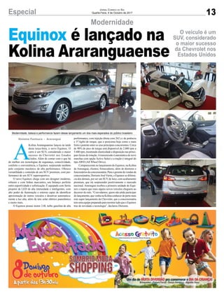 A
Kolina Araranguaense lançou na tarde
desta terça-feira, o novo Equinox. O
carro é um SUV, considerado o maior
sucesso da Chevrolet nos Estados
Unidos. Além de contar com o que há
de melhor em tecnologias de segurança, conectividade,
conforto e conveniência, o Equinox surpreende também
pelo conjunto mecânico de alta performance. Oferece
versatilidade e conteúdo de um SUV premium, com per-
formance de um SUV superesportivo.
O novo Equinox chega com um designer moderno,
robusto e com linhas marcantes, um balanço perfeito
entre esportividade e sofisticação. É equipado com faróis
projetor de LED de alta intensidade e inteligentes, com
alto poder de iluminação e sistema capaz de identificar
aproximação de outros veículos e desativar automatica-
mente a luz alta, além de teto solar elétrico panorâmico
e muito mais.
O Equinox possui motor 2.0L turbo gasolina de alta
performance, com injeção direta com 262 cv de potência
e 37 kgfm de torque, que o posiciona hoje como o mais
forte e potente entre os seus principais concorrentes. Cerca
de 90% do pico de torque está disponível de 2.000 rpm a
5.600 rpm, mostrando elasticidade e disposição nas princi-
pais faixas de rotação.Atransmissão é automática de nove
marchas com opção Active Select e a tração é integral do
tipo AWD (All Wheel Drive).
Compareceram no lançamento do Equinox, na Kolina
de Araranguá, clientes, fornecedores, além de diretores e
funcionáriosdaconcessionária.Paraogerentedevendasda
concessionária, Dorizete JoséVieira, o Equinox se diferen-
cia dos demais, por ser um SUV de luxo, com acabamento
premium, que irá surpreender positivamente o mercado
nacional. Araranguá recebeu a primeira unidade do Equi-
nox e espera que mais alguns novos veículos cheguem ao
decorrer do mês. “Convidamos, quem não pôde participar
dolançamento,quevenhanaKolinaconhecerdepertomais
este super lançamento da Chevrolet, que a concessionária
temumaequipepreparadaparamostrartudoqueoEquinox
traz de novidade e tecnologia”, declarou Dorizete.
13Especial Jornal Correio do Sul
Quarta-Feira, 4 de Outubro de 2017
Modernidade
O veículo é um
SUV, considerado
o maior sucesso
da Chevrolet nos
Estados Unidos
Equinox é lançado na
Kolina Araranguaense
Gislaine Fontoura - Araranguá
Modernidade, beleza e performance fazem desse lançamento um dos mais esperados do público brasileiro
 