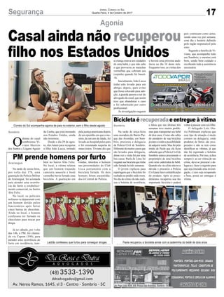 17Segurança Jornal Correio do Sul
Quarta-Feira, 4 de Outubro de 2017
Agonia
Bicicletaé recuperada eentregueàvítima
PM prende homens por furto
O
drama do casal
sombriense Vi-
viane Martins
dos Santos e Logans Aguiar
Casal ainda não recuperou
filho nos Estados Unidos
Na tarde de terça-feira
uma moradora do Bairro Par-
que das Avenidas, em Som-
brio, procurou a delegacia
da Policia Civil de Sombrio.
Diferente de muitos casos que
são levados para delegacia,
dessa vez a visita foi por uma
boa causa. Paola de Lima foi
resgatarsuabicicletaquetinha
sido furtada há três semanas.
O jovem explicou para
reportagem que a bicicleta foi
roubada no prédio onde mora.
No dia do crime ela não reali-
zou o boletim de ocorrência,
Na tarde de sexta-feira,
por volta das 17h, uma
guarnição da Polícia Militar
de Araranguá, foi acionada
para atender uma ocorrên-
cia de furto a estabeleci-
mento comercial, no bairro
Alto Feliz.
No local, os policiais
militares se depararam com
um homem detido pelos
funcionários após furtar
cinco barras de chocolate.
Ainda no local, o homem
confessou ter furtado os
chocolates para trocar por
droga.
Já no sábado, por volta
das 14h, a PM, foi chama-
da via Copom (190), para
atender uma ocorrência de
furto em residência, tam-
e falou que nas últimas três
semanas teve muitos proble-
mas para transportar seu bebê
de dois anos. Como não sabia
do paradeiro de sua bicicleta
jáestavavendoapossibilidade
de adquirir outra. Mas foi pelo
irmão de Paola que ela ficou
sabendo que a Policia Civil de
Sombrio estava procurando o
proprietário de uma bicicleta
com uma cadeirinha de bebê.
Quando ela viu a foto não teve
dúvida e procurou a Policia
Civil para fazer a identificação
do produto. Após os proce-
dimentos recuperou sua tão
importante bicicleta e poderá
bém no bairro Alto Feliz.
No local, a vítima relatou
que um homem trajando
camiseta amarela e boné
vermelho havia furtado uma
bicicleta. A guarnição em
voltar a passear com seu filho.
O delegado Luiz Ota-
vio Pohlmann explicou que
esse tipo de situação é muito
comum na delegacia, onde
produtos de furtos são recu-
perados e não se tem como
identificar as vítimas, já que
não foi registrado o boletim
de ocorrência. Por isso, a dica
sempre é: ao ser vítima de um
crime, deve-se procurar a de-
legacia e fazer o registro para
que seja iniciado uma investi-
gação, e caso seja recuperado
o bem, possa ser entregue à
vítima.
rondas, abordou o homem
nas proximidades do Club
Ucca juntamente com a
bicicleta furtada. Os dois
homens foram encaminha-
dos à Central de Polícia.
Sombrio
Sombrio
Araranguá
da Cunha, que está morando
nos Estados Unidos, ainda
não terminou.
Desde o dia 29 de agos-
to, eles lutam para recuperar
o filho João Lucca, retirado
pela justiça americana depois
de um episódio em que o me-
nino, de um ano de idade, foi
levado ao hospital pelos pais
e foi constatada suspeita de
maus tratos. Viviane diz que
Av. Papa João XXIII, 438, Parque das Avenidas, Sombrio - SC
Correio do Sul acompanha agonia de pais no exterior, sem o filho desde agosto
Ladrão confessou que furtou para conseguir drogas Paola recuperou a bicicleta ainda com a cadeirinha do bebê de dois anos
a criança estava aos cuidados
de uma babá, e que não sabe
o que provocou as manchas
vermelhas que cobriam seu
corpinho quando foi buscá-
-lo.
Inicialmente, João Lucca
tinha sido levado para um
abrigo, depois, para evitar
que fosse colocado para ado-
ção, a guarda passou a ser do
advogado do casal, que assim
teve que abandonar o caso
e foi substituído por outro
profissional.
As investigações seguem
e haverá uma próxima audi-
ência no dia 16 deste mês.
Enquanto isso, as visitas dos
pais continuam como antes,
sendo uma vez por semana,
com dia e horário definido
pelo órgão responsável pelo
caso.
Segundo a família de Vi-
viane, que acompanha tudo
em Sombrio, o menino está
bem, sendo bem cuidado e
recebendo toda a assistência
necessária.
 