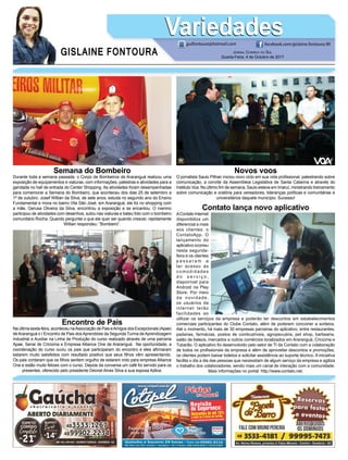 GISLAINE FONTOURA
VariedadesVariedades
JORNAL CORREIO DO SUL
Quarta-Feira, 4 de Outubro de 2017
guifontoura@hotmail.com facebook.com/gislaine.fontoura.90
Semana do Bombeiro
Durante toda a semana passada, o Corpo de Bombeiros de Araranguá realizou uma
exposição de equipamentos e viaturas, com informações, palestras e atividades para a
garotada no hall de entrada do Center Shopping. As atividades foram desempenhadas
para comemorar a Semana do Bombeiro, que aconteceu dos dias 25 de setembro a
1º de outubro. Josef Willian da Silva, de sete anos, estuda no segundo ano do Ensino
Fundamental e mora no bairro Vila São José, em Araranguá, ele foi no shopping com
a mãe, Gerusa Oliveira da Silva, encontrou a exposição e se encantou. O menino
participou de atividades com desenhos, subiu nas viaturas e bateu foto com o bombeiro
comunitário Rocha. Quando perguntei o que ele quer ser quando crescer, rapidamente
Willian respondeu: “Bombeiro”.
Encontro de Pais
Na última sexta-feira, aconteceu naAssociação de Pais eAmigos dos Excepcionais (Apae)
deAraranguá o I Encontro de Pais dosAprendizes da Segunda Turma deAprendizagem
Industrial e Auxiliar na Linha de Produção do curso realizado através de uma parceria
Apae, Senai de Criciúma e Empresa Alliance One de Araranguá. Na oportunidade, a
coordenação do curso ouviu os pais que participaram do encontro e eles aﬁrmaram
estarem muito satisfeitos com resultado positivo que seus ﬁlhos vêm apresentando.
Os pais contaram que os ﬁlhos sentem orgulho de estarem indo para empresa Alliance
One e estão muito felizes com o curso. Depois da conversa um café foi servido para os
presentes, oferecido pelo presidente Deonel Alves Silva e sua esposa Adilce.
Novos voos
O jornalista Saulo Pithan iniciou novo ciclo em sua vida proﬁssional, palestrando sobre
comunicação, a convite da Assembleia Legislativa de Santa Catarina e através do
Instituto Voa. No último ﬁm de semana, Saulo esteve em Imaruí, ministrando treinamento
sobre comunicação e oratória para vereadores, lideranças políticas e comunitárias e
universitários daquele município. Sucesso!
Contato lança novo aplicativo
AContato Internet
disponibiliza um
diferencial a mais
aos clientes: o
ContatoApp. O
lançamento do
aplicativo ocorreu
nesta segunda-
feira e os clientes
p a s s a r a m a
ter acesso às
c o m o d i d a d e s
d o s e r v i ç o ,
disponível para
Android na Play
Store. Por meio
da novidade,
os usuários da
internet terão
facilidades ao
utilizar os serviços da empresa e poderão ter descontos em estabelecimentos
comerciais participantes do Clube Contato, além de poderem concorrer a sorteios.
Até o momento, há mais de 30 empresas parceiras do aplicativo, entre restaurantes,
padarias, farmácias, postos de combustíveis, agropecuária, pet shop, barbearia,
salão de beleza, mercados e outros comércios localizados em Araranguá, Criciúma e
Tubarão. O aplicativo foi desenvolvido pelo setor de TI da Contato com a colaboração
de todos os proﬁssionais da empresa e além de aproveitar descontos e promoções,
os clientes podem baixar boletos e solicitar assistência ao suporte técnico. A iniciativa
facilita o dia a dia das pessoas que necessitam de algum serviço da empresa e agiliza
o trabalho dos colaboradores, sendo mais um canal de interação com a comunidade.
Mais informações no portal: http://www.contato.net.
 