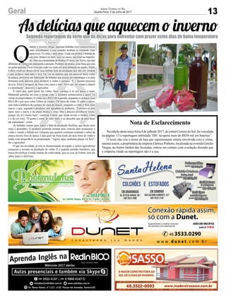 13Geral Jornal Correio do Sul
Quarta-Feira, 5 de Julho de 2017
As delícias que aquecem o invernoSegunda reportagem da série que dá dicas para enfrentar com prazer estes dias de baixa temperatura
Q
uando o inverno chega, algumas bebidas com características
mais semelhantes a essa estação, acabam se tornando mais
aprazíveis. O vinho é uma delas. Cada um prefere a bebida de
um jeito, branco ou tinto, seco ou suave, nacional ou importa-
do. Mas na comunidade de Rodeio D’areia, emTurvo, um tipo
diferente de vinho está chamando a atenção. Produtor de pitaya, uma fruta que caiu
no gosto popular e tem crescido cada vez mais em área plantada na região, Valdir
Feltrin resolveu desenvolver uma bebida feita da produção que não era vendida
e que acabava indo para o lixo. Ele viu na internet que era possível fazer vinho
de pitaya, procurou um fabricante de bebidas que possui um alambique e os dois
firmaram uma parceria para produzir o vinho e cachaça. “É o mesmo processo
da uva. Feita a moagem da fruta com casca e tudo, ferve por um tempo e depois
é a destilação”, descreve o agricultor.
É claro que, para quem faz vinho, fazer cachaça é só um passo a mais.
Mantendo garrafas em casa o tempo todo, o produtor comercializa a quem vai
visitar as propriedades. O vinho sai a R$25,00 a garrafa, enquanto a cachaça custa
R$15,00 e por esse valor, Feltrin já vendeu 250 litros de vinho. O sabor é suave,
sem toda a ardência da cachaça de cana-de-açúcar, enquanto o vinho é bem mais
macio, o que, segundo o produtor, tem agradado às mulheres. “Fazemos os dois
tipos, seco e suave, e da pitaya branca e roxa. Não é preciso envelhecer muito,
porque ele já é muito bom”, continua Feltrin, que ainda revela: o melhor vinho
é o da cor roxa. “O gosto é como de uma sidra, e eu descobri que dá para fazer
até espumante”, conta.
As bebidas vieram para suprir a falta da produção frutífera, que decai entre
maio e dezembro. O produtor pretende montar uma cisterna para armazenar o
vinho e vender a bebida aos visitantes que querem continuar sentindo o sabor da
pitaya mesmo fora de época. Cada quilo da fruta rende até dois litros de vinho e
ainda evita desperdício na propriedade. “Agora, aqui, nenhuma pitaya vai fora”,
diz o agricultor.
O que era novidade, já está se disseminando na região, e outros agricultores
começam a investir na produção de vinho. É o popular jeitinho brasileiro, que
busca diversificar a renda usando da criatividade, que no caso de Feltrin, tem um
sabor único e delicioso.
Nota de Esclarecimento
Na edição desta terça-feira,4 de julhode 2017, do jornal Correio do Sul, foi veiculada
na página 13 a reportagem intitulada ‘DIC recupera mais de R$58 mil em baterias’.
O texto não cita o nome da loja que supostamente estaria envolvida com o crime,
mesmo assim, a proprietária da empresa Elétrica Pinheiro, localizada na avenida Getúlio
Vargas, no bairro Jardim das Avenidas, entrou em contato com a redação dizendo que
a empresa citada na reportagem não é a sua.
Turvo
 