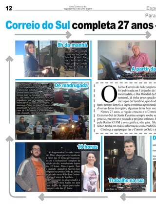 12 EspeJornal Correio do Sul
Segunda-Feira, 5 de Junho de 2017
CorreiodoSulcompleta27anos–
Parab
A partir das
D
Trabalho na rua
De madrugada
16 horas
O
Jornal Correio do Sul completa
foi publicada em 5 de junho de 1
mesma data, o Dia Mundial do M
semanal, já tinha preocupação
da Lagoa do Sombrio, que desd
tanto tempo depois a lagoa continua agonizando
diversas lutas da região, algumas delas bem suc
Nestes 27 anos, a região cresceu e o Correio
Extremo-Sul de Santa Catarina sempre soube se
preciso, preservar o passado e projetar o futuro. H
pela Rádio 93 FM e uma gráfica, não pára. São
leitor, tenha em mãos informação com credibilid
Conheça a equipe que faz o Correio do Sul, o jo
A partir das 8 horas, chegam o
administrativo, como Tomás Fons
O
um
J
rios
A
man
ade
O cobrador Diogo Possamai passa
os dias na rua visitando os clientes.
Jornalfeito,émandadoparaaGráfi-
ca 3M, responsável pela impressão. Os
impressores trabalham na madrugada,
quando então entregam as páginas im-
pressas para os entregadores.
O Correio do Sul possui seis en-
tregadores, que se espalham pelos 15
municípios da região atendendo os
assinantes, que recebem o jornal ao
amanhecer. Quando eles voltam para
casa, já é de manhã e a recepcionista
está chegando para trabalhar.
8h da manhã
A recepcionista
(com várias outras
funções) Emili Tor-
res chega ao Cor-
reio do Sul, onde
permanece até às
17h30min.
O diagramador Erivaldo Ferrei-
ra (Aldo) chega para o expediente
a partir das 16 horas, permanecen-
do até o fechamento completo da
edição do dia, nomalmente depois
das 22 horas. Aldo é quem ‘bate
o cadeado’ quando já não há mais
ninguém no prédio sede do jornal,
localizado na rua João José Guima-
rães, no Centro de Sombrio.
Pouco antes do diagramador, a
editora Marivânia Farias vai para
casa, depois de chegar para traba-
lhar por volta das 13 horas.
 