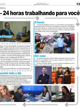 ecial
–24horastrabalhandoparavocê
béns
as 8 horas
Durante todo o dia
hoje, 27 anos de fundação. Sua primeira edição
1990, quando ainda não era tão comemorada, na
MeioAmbiente.Mesmo assim, o CS, que nasceu
ambiental, principalmente com a recuperação
de o início foi alvo de reportagens. Infelizmente,
o. Porém, o Correio do Sul participou e apoiou
cedidas, como a duplicação da BR 101.
o do Sul também. O primeiro jornal diário do
e renovar quando necessário, conservar o que é
Hoje, o Grupo Correio do Sul, formado também
o 24 horas de atividades para que você, amigo
dade.
ornal que desde 1990 une o sul pela informação.
os demais funcionários do setor
seca Selau e Joice Ferreira.
O Departamento Comercial do Correio do Sul conta com
m setor de telemarketing que funciona em horário comercial.
Já a diretora comercial Alissandra Paganani faz seus horá-
s de acordo com o tempo disponível dos clientes.
Ali, como é chamada, pode estar na rua às 7h30min da
nhã em um dia e às 7 da noite em outro. Sua agenda se
equa ao melhor horário para os clientes.
ecial 13
Jornal Correio do Sul
Segunda-Feira, 5 de Junho de 2017
–24horastrabalhandoparavocê
béns
as 8 horas
9 horas
Em casa
Durante todo o dia
hoje, 27 anos de fundação. Sua primeira edição
1990, quando ainda não era tão comemorada, na
MeioAmbiente.Mesmo assim, o CS, que nasceu
ambiental, principalmente com a recuperação
de o início foi alvo de reportagens. Infelizmente,
o. Porém, o Correio do Sul participou e apoiou
cedidas, como a duplicação da BR 101.
o do Sul também. O primeiro jornal diário do
e renovar quando necessário, conservar o que é
Hoje, o Grupo Correio do Sul, formado também
o 24 horas de atividades para que você, amigo
dade.
ornal que desde 1990 une o sul pela informação.
os demais funcionários do setor
seca Selau e Joice Ferreira.
A equipe da Redação começa a se movimentar. Em Araranguá, a
jornalista Gislaine Fontoura, e em Sombrio os repórteresAline Bauer
e Romildo Black, na verdade não têm horário certo para trabalhar.
No lugar e no horário em que acontece a notícia, é onde eles estarão,
pela manhã, tarde, noite ou madrugada.
Os colunistas políticos Jabson Muller e Rolando Christian Coelho,
escrevem suas páginas em casa, quase sempre no final do dia, e a
enviam a redação por email.
Na foto, Christian aparece em uma viagem de trabalho que fez a
Dubai, entrevistando uma mulher muçulmana.
O Departamento Comercial do Correio do Sul conta com
m setor de telemarketing que funciona em horário comercial.
Já a diretora comercial Alissandra Paganani faz seus horá-
s de acordo com o tempo disponível dos clientes.
Ali, como é chamada, pode estar na rua às 7h30min da
nhã em um dia e às 7 da noite em outro. Sua agenda se
equa ao melhor horário para os clientes.
 