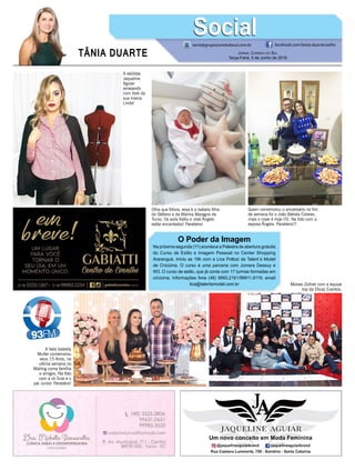 TÂNIA DUARTE Jornal Correio do Sul
Terça-Feira, 5 de Junho de 2018
O Poder da Imagem
Na próxima segunda (11) acontece a Palestra de abertura gratuita
do Curso de Estilo e Imagem Pessoal no Center Shopping
Araranguá. Início as 19h com a Lica Poltozi da Talent´s Model
de Criciúma. O curso é uma parceria com Jomara Dessuy e
W3. O curso de estilo, que já conta com 17 turmas formadas em
criciúma. Informações fone (48) 9993.2161/99911.9119. email
lica@talentsmodel.com.br
tania@grupocorreiodosul.com.br facebook.com/tania.duartecoelho
SocialSocial
Moises Zollner com a equipe
top da Eficaz Eventos.
Olha que fofura, essa é a Isabela filha
do Stéfano e da Marina Maragno de
Turvo. Os avós Kátia e José Ângelo
estão encantados! Parabéns!
Quem comemorou o aniversário no fim
de semana foi o João Batista Colares,
mais o niver é hoje (5). Na foto com a
esposa Ângela. Parabéns!!!
A bela Isabelly
Muller comemorou
seus 15 Anos, na
ultima semana no
Malling coma famÍlia
e amigos. Na foto
com a vó Sula e o
pai Junior. Parabéns!
A estilista
Jaqueline
Aguiar
arrasando
com look da
sua marca.
Linda!
 