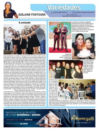GISLAINE FONTOURA
VariedadesVariedades
JORNAL CORREIO DO SUL
Quarta-Feira, 6 de Dezembro de 2017
guifontoura@hotmail.com facebook.com/gislaine.fontoura.90
*PARCELAS À PARTIR DE R$458,89
CONSÓRCIOS PARA IMÓVEIS
INVISTA NOS SEUS PROJETOS
DE FORMA ECONÔMICAE SEGURA
www.consorciomenegalli.com.br
A amizade
Hoje é terça-feira e eu recém me recuperei do ﬁm de semana e não é que ele
tenha sido ruim, ele foi muito bom, o problema é que eu já passei da idade de virar
madrugada acordada, só não passei da idade de querer os amigos por perto, para
isto eu sempre vou ter idade. Na noite de sábado reunimos amigos de longa data -
Hérick, Cris, Lu, Jana, eu, Kety e Ilbe - tínhamos combinado uma balada e antes
nos encontramos em minha casa, com a desculpa de fazermos um “esquento”
e irmos juntos para um show em outra cidade, ﬁzemos uma comemoração
surpresa para a Cris e a Lu, que estavam de aniversário. Já tínhamos comprado
os ingressos para o show há uns dois meses, porque queríamos lugar bem na
frente, aﬁnal era Alceu Valença e a gente ama Alceu Valença, mas como era de
se esperar, o melhor da noite não foi o ídolo pernambucano, foi estarmos juntos.
Estávamos em sete pessoas e quatro de nós ﬁzeram a faculdade juntos e eu
não quero nem lembrar há quanto tempo a gente se formou, porque nasce mais
uns ﬁos de cabelo branco se eu lembrar. Os outros três são nossos amigos há
tanto tempo, que o carinho é o mesmo, a gente conhece a família, principalmente
os ﬁlhos, que acabam sendo um pouco nossos também, a gente já lutou junto
contra doenças, contra perdas. É claro que a gente acaba sempre lembrando
histórias da faculdade, ainda mais que o show era na antiga Casa do Baile e nós
já nos juntamos várias vezes depois da aula para irmos à Casa do Baile, ainda
mais que chegando lá encontramos as colegas Íris, Thaiara, Bia, o professor
Pedro. Mas, é claro que a gente fala dos ﬁlhos também, que a gente fala do que
aconteceu na semana passada, do brinco, da maquiagem, da comida, da cerveja,
do espumante, a amiga psicóloga sempre dá uma “consulta”, acompanhada de
bronca, tem assunto para todo mundo.
O show terminou e a gente voltou para minha casa, como fazíamos na época
da faculdade, só que na época, a casa era da Glaucia, que era casada e não
morava mais com os pais. Eu amo fotos e a noite rendeu muitas delas, que foram
publicadas em redes sociais, algumas amigas comentaram: “faltou eu”. Faltaram
vocês sim Lis, Vivi, Glaucia, faltaram as Alines, a Jadna, o Jonhy, marido da
Glaucia... faltaram na presença, mas não nas lembranças, aﬁnal nós já vivemos
muita coisa juntos. Eu assisti uma formatura na última sexta-feira e a oradora da
turma falou que mesmo que a vida separasse cada um deles, ainda existiria a
memória de tudo que eles viveram, eu tive sorte da vida me manter junto de muitos
dos amigos e tive sorte de ter muitas memórias. Amo vocês e viva a amizade!
Parabéns às
aniversariantes da
semana, Cristina Dela e
Luciana Rosa.
No último domin-
go, a advogada
Íris Gonçalves
Martins e partici-
pante de vários
coletivos femi-
nistas na região
de Florianópo-
lis, mediou uma
roda de conver-
sa sobre a Lei
Maria da Penha,
que aconteceu
no Sindicato dos
Servidores Municipais de Araranguá e contou com a presença de homens e mulheres,
alguns bem jovens, interessados pela relevância do tema e demonstrando interesse em
levar a discussão para outros grupos em que participam, como o movimento estudantil do
IFSC e da UFSC de Araranguá.
Os amigos Beatriz e
Pedro Aujor Furtado
Júnior, André Alves
e Cláudia, Luciano
Medeiros e Thaiara
curtindo o show de
Alceu Valença, no
último sábado em
Criciúma.
E por falar em amizade, os delegados
Vandilson Moreira da Silva e Marlon Bosse,
juntos desde a academia de Polícia Civil,
estendem a parceria para o lado proﬁssional
e fazem um excelente trabalho em
Araranguá e Arroio do Silva, no combate ao
crime. A região precisa de vocês.
 
