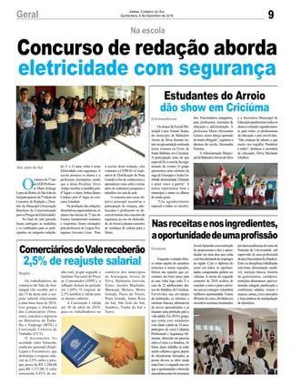 a escrita desta redação, eles
visitaram a CEPRAG (Coope-
rativa de Eletrificação de Praia
Grande) a fim de conhecerem e
aprenderem mais sobre o tema,
além de realizarem pesquisas e
trabalhos em sala de aula.
O concurso tem como ob-
jetivo principal incentivar a
participação de crianças, ado-
lescentes e professores no de-
senvolvimentodosconceitosde
segurança no uso da eletricida-
de,deformaaplantarsementes
de mudança de cultura para o
futuro.
9Geral Jornal Correio do Sul
Quinta-feira, 6 de Dezembro de 2018
O
salunosdo7ºano
daEEBProfesso-
ra Maria Solange
LopesdeBorba,deSãoJoãodo
Sulparticiparamda7ªediçãodo
Concurso de Redação e Dese-
nho da Abracopel (Associação
Brasileira de Conscientização
paraosPerigosdaEletricidade).
No final do mês passado
foram entregues as medalhas
e os certificados para os parti-
cipantes na categoria redação,
São João do Sul
Na escola
Concurso de redação aborda
eletricidade com segurança
de 11 a 13 anos, sobre o tema
Eletricidade com segurança. A
escola premiou os alunos e a
professora orientadora, sendo
que a aluna Rosilene Alves
Araújo recebeu a medalha pelo
4º lugar e o alunoArthur Bauer
Cardoso pelo 6º lugar no con-
curso Estadual.
Na produção das redações
dissertativas-argumentativas,os
alunos das turmas de 7º ano do
Ensino fundamental matutino
e vespertino, foram orientados
pela professora de Língua Por-
tuguesa Giovana Lima. Para
Estudantes do Arroio
dão show em Criciúma
Nasreceitasenosingredientes,
aoportunidadedeumaprofissão
ComerciáriosdoValereceberão
2,5% de reajuste salarial
OsalunosdaEscolaMu-
nicipal Luiza Tomasi Scaini,
do município de Balneário
Arroio do Silva, fizeram bo-
nitonaapresentaçãorealizada
nesta semana na Festa de
Santa Bárbara, em Criciúma.
A participação mais do que
especialfoiaconvitedaorga-
nização do evento. O grupo
apresentou uma releitura da
sagadeGiuseppeeAnitaGa-
ribaldi denominada “Quando
o amor vence a guerra”. A
turma representou bem o
município e atraiu os olhares
de muita gente.
“Um agradecimento
especial a todos os envolvi-
Enquantoomundoofere-
ce tantas opções de caminhos
tortuosos a serem seguidos,
felizes são aqueles que en-
contram um bom rumo para
as suas vidas logo cedo. É o
caso de 22 adolescentes alu-
nos daAbadeus, de Criciúma.
Envolvidos nas atividades
da instituição, os meninos e
meninas buscam alternativas
de novos aprendizados e já
ensaiam uma profissão para a
vidaadulta.Em2018ogrupo,
que conta com estudantes
com idade a partir de 14 anos,
participou do curso Culinária
Profissional e Segurança Ali-
mentar, oferecido em parceria
entreaUnesceaAbadeus.Os
frutos desse trabalho já estão
sendocolhidoseagora,depois
de oficialmente formados, as
portas devem se abrir ainda
mais.Esteéosegundoanoem
queaoportunidadeéoferecida
paraadolescentesdoprograma
Os trabalhadores no
comércio do Vale do Ara-
ranguá vão receber até o
dia 15 de deste mês o rea-
juste salarial relacionado
a data-base maio de 2018.
Isso porque o Sindicato
dos Comerciários (Sitra-
com), concluiu e registrou
no Ministério do Traba-
lho e Emprego (MTE) a
Convenção Coletiva de
Trabalho (CCT).
O documento foi
acordado entre Sitracom,
sindicato patronal (Sindi-
Lojas) e Fecomércio, que
determina o reajuste sala-
rial de 2,5% sobre o piso,
que passa de R$ 1.240,00
para R$ 1.271,00. O valor
representa 0,81% de ga-
Criciúma/Arroio
Criciúma
Região
dos. Funcionários, estagiários,
pais, professores, secretaria de
educação e administração. À
professora Maria Alessandra
Gomes, nosso abraço apertado
demuitoobrigado”,registroua
diretora da escola, Alessandra
Ferreira.
AAdministração Munici-
paldeBalneárioArroiodoSilva
JovemAprendizcomaintenção
de proporcionar a eles o apren-
dizado em uma área que conta
comboademandadeempregos
na região. Com o diploma do
curso em mãos, as oportuni-
dades conquistadas podem ser
valiosas. A turma do segundo
semestre de 2018 acabou de
concluirocursoeparaopróxi-
moanojáconseguevislumbrar
melhores oportunidade. Foram
48horasdecurso,divididasem
encontrossemanasministrados
nho real, já que segundo o
Instituto Nacional de Preço
ao Consumidor (INPC), a
inflação fechou no período
em 1,69%. O reajuste de
2,5% também é válido para
os demais salários.
A Convenção é válida
até 30 de abril de 2019,
para os trabalhadores no
e a Secretaria Municipal de
Educaçãoparabenizamtodosos
alunoseestendeoagradecimen-
to para todos os profissionais
da educação e pais envolvidos.
“São crianças de talento e que
muito nos orgulha. Parabéns
a todos”, destacou a secretária
de educação, Silvia Machado
Ghellere.
porduasacadêmicasdocursode
Nutrição da Universidade, sob
supervisão de uma profissional
daáreafuncionáriadaAbadeus.
Entre as disciplinas trabalhadas
estiveram alimentação saudá-
vel; nutrição básica; história
da gastronomia, cardápios;
restrições alimentares; aprovei-
tamento integral; panificação e
confeitaria; saladas; cereais e
massas;carnes,avesepescados
e boas práticas de manipulação
de alimentos.
comércio dos municípios
de Araranguá, Arroio do
Silva, Balneário Gaivota,
Ermo, Jacinto Machado,
Maracajá, Meleiro, Morro
Grande, Passo de Torres,
Praia Grande, Santa Rosa
do Sul, São João do Sul,
Sombrio, Timbé do Sul e
Turvo.
 