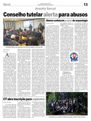 13Geral Jornal Correio do Sul
Quinta-Feira, 6 de Julho de 2017
Conselhotutelaralertaparaabusos
Assédio Sexual
Alunosconhecemprojetodearqueologia
CTabreinscriçãoparasuplentes
O conhecimento adqui-
rido durante as ações de
resgate e monitoramento
arqueológico realizadas nas
obras de pavimentação da
BR-285/RS/SC, a Serra da
Rocinha, entre São José dos
Ausentes e Timbé do Sul,
vem sendo compartilhado
com a comunidade escolar
por meio do Programa In-
tegrado de Educação Patri-
monial. Durante a semana
passada, a equipe de Gestão
Ambiental (STE S.A.) con-
tratada pelo Departamento
Nacional de Infraestrutura
de Transportes (Dnit/SC)
promoveu atividades teóricas
e práticas com alunos do 1º e
2º anos da Escola de Ensino
Básico Timbé do Sul.
Em um primeiro mo-
mento, a arqueóloga Mariana
Araújo Neumann apresentou
aos estudantes os conceitos
e significados dos temas tra-
balhados. Ela explicou que
patrimônio cultural são todas
as expressões, materiais ou
imateriais, que contam a
história de um grupo. Já o
papel da arqueologia, com-
pletou, é revelar o passado
da humanidade antes mesmo
do registro escrito. “Conta-
mos a história através das
coisas deixadas para trás”,
resumiu. No caso do Sítio
Arthur Piassoli, localizado
em uma área por onde pas-
sará a rodovia, em Timbé do
Sul, foram encontradas peças
manipuladas por sociedades
indígenas pré-coloniais. “São
materiais de pedra lascada
e polida, denominados de
artefatos líticos, utilizados
O Conselho Municipal
da Criança e do Adolescente
(CMDCA) informa que estão
abertas as inscrições para
concorrer às vagas de su-
plentes do Conselho Tutelar
do município de Balneário
Arroio do Silva gestão 2016-
2020. As inscrições estão
sendo realizadas de segunda
por caçadores-coletores na
exploração dos recursos da
floresta”, afirmou.
A segunda parte da ati-
vidade consistiu em uma
saída de campo para trilha do
Portal do Palmiro, no interior
do município, onde gravuras
rupestres indicam a presen-
ça de civilizações humanas
muito antigas na região. O
grupo passou pela Cachoeira
do Escorpião, local em que
a equipe também registrou
a presença de artefatos lí-
ticos, até chegar a atração
principal: a caverna conhe-
cida como Toca do Tatu.
A furna composta por dois
túneis quase paralelos rece-
beu esse nome por tratar-se
de uma paleotoca,
abrigo escavado por
mamíferos gigantes
(como o tatu e a
preguiça) que foram
extintos há cerca
de 10 mil anos. No
interior da caverna
os alunos visualizaram dife-
rentes grafismos rupestres,
que são imagens gravadas em
incisões na própria rocha, e
foram desafiados a imaginar
como estas pessoas viviam.
Conforme Mariana, a
datação do registro ainda é
desconhecida. “É um sítio
bastante diferente do que a
gente conhece para gravura
rupestre, mesmo para o esta-
do de Santa Catarina, o que
dificulta a associação a um
grupo étnico conhecido ou a
determinação da cronologia.”
Por não ter sido escavado,
ela ressalta que o local deve
a sexta-feira das 8h30 às
11h30 na sede do Centro de
Referência de Assistência
Social (Cras).
Para se inscrever é neces-
sário ser maior de 21 anos,
ter ensino médio completo,
residir no município há pelo
menos dois anos e ter expe-
riência comprovada em pro-
jetos, programas ou serviços
em instituições que atuam
Timbé do Sul
Arroio do Silva
A
quarta-feira co-
meçou com um
aprendizado di-
ferente para os alunos da Es-
cola Municipal Nilza Matos
Pereira, o Caic de Sombrio.
Uma palestra das servidoras
do Conselho Tutelar tentou
alertar aos estudantes sobre o
assédio, abuso e exploração
sexual infantil e a importân-
cia de se denunciar, quem
quer que seja o agressor.
A ação faz parte de um
amplo projeto desenvolvido
na escola, que engloba várias
iniciativas buscando a qua-
lidade de vida de crianças
e adolescentes. “Temos du-
rante todo o ano, atividades
preventivas em trabalhos
colaborativos, envolvendo
alunos e professores.Aques-
tão do assédio é uma preocu-
pação constante. Não basta
educar e ensinar, é preciso
preparar para a vida”, explica
Vanderleia Benedet Réus,
psicopedagoga na Nilza.
De acordo com ela, todas as
turmas, inclusive a de acele-
ração, estiveram envolvidas
na discussão do tema que não
fica apenas na conversa ini-
cial. “Costumamos reforçar
depois nas salas de aula, por
meio de trabalhos, histórias,
reflexões, tudo visando me-
lhorar a qualidade de vida do
aluno”, comenta.
O projeto aborda ainda
outros temas, como solida-
riedade, assunto comentado
na páscoa deste ano e na do-
ação de uniformes a alunos
mais carentes. Para a con-
selheira tutelar Denise dos
Santos Bittencourt, ideias
como esta são fundamentais
para conscientizar as novas
gerações. “Assim que so-
licitados, nós viemos com
todo o prazer, para orientar
e ajudar. Esse trabalho é
muito importante. Muitas
crianças têm dúvidas, não
nos conhecem, têm medo do
Conselho, e sobre o assunto,
muitos relatam situações que
viram ou viveram. Nos sen-
timos realizados em ajudar”,
comenta.
De acordo com Denise,
os índices de assédio e abuso
aumentam a cada dia, e o
vilão da história pode estar
bem mais perto do que se
supõe. “Tem muitos casos, e
a maioria está vindo de fora.
Muitos também acontecem
dentro de casa, quando a mãe
se casa e deixa a criança em
segundo plano, não leva o
que os filhos dizem a sério.
Enfim, há muitos casos ain-
da”, diz. Denise relata que,
durante as palestras, meni-
nos e meninas se sentem a
vontade para falar de suas
próprias vidas, e expressam
se já foram abusados ou já
assistiram a algo parecido.
“Acuados, eles ainda falam
alguma coisa. Há denúncias
mais sutis, coisas que eles
nem sabem que é assédio ou
exploração. Eles vão se sol-
tando e no fim, falam alguma
coisa”, diz. A conselheira
recomenda atenção a quem
convive com a criança e a co-
nhece mais de perto. “É pre-
ciso muito cuidado dos pais,
com o que os filhos fazem na
internet, com quem saem, os
amigos que eles têm.Amaio-
ria dos problemas acontece
por negligência dos pais”,
enfatiza.
ser preservado. “Quando al-
guém sabe que está num sítio
arqueológico, o que significa
que pessoas do passado mo-
raram ali, não se deve tirar
nada do lugar. Um mínimo
detalhe pode descontextuali-
zar a interpretação”, explica.
O conhecimento da equi-
pe será agregado às ativi-
dades do projeto Ensino
Médio Inovador, o qual é
desenvolvido no turno in-
verso das aulas e com foco
na pesquisa das potenciali-
dades de Timbé do Sul. “A
escola recebeu muito bem
a nossa ideia de propor uma
pesquisa sobre o patrimônio
arqueológico do município.
Acompanharemos a produ-
ção dos relatórios
dos alunos e a ideia
é criar uma publica-
ção que dê suporte
para os professores
trabalharem os te-
mas de arqueologia
e pré-história como
preparação para visita à tri-
lha”, adianta Mariana.
A professora de História
Selma Barbosa Wolff destaca
os benefícios da parceria.
“Os alunos puderam ter a
prática daquilo que eles antes
só viam nos livros”, afirmou.
Aeducadora avalia ainda que
o projeto oferece novas pers-
pectivas de reconhecimento
histórico. “O livro didático
tem a história do europeu.
Mas isso aqui é a nossa
história, a história de Timbé
do Sul e da sua colonização.
Acredito que os alunos es-
tão tendo a oportunidade
de conhecer e recontar o
passado do município e da
vida deles.”
com crianças e adolescentes.
Os critérios, a documen-
tação exigida e o cronograma
completo constam no edital
que encontra-se no site da
prefeitura. A inscrição foi
prorrogada para nova data e
encerra no dia 28 de julho.
Maiores informações:
48 3526 0634 ou pelo email
- smds.arroiodosilva@gmail.
com
Conselheiras falaram aos estudantes sobre formas de assédio e como denunciar
Turma esteve com um técnico visitando para estudo o turístico Portal do Palmiro
Aline Bauer
Sombrio
Estudo e
publicação
 