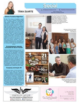 TÂNIA DUARTE JORNAL CORREIO DO SUL
Terça-Feira, 6 de Março de 2018
48 3533.0762
Grêmio Fronteira Night Run
No dia 17 de março, um sábado, a partir
das 19h ocorre o Grêmio Fronteira Night
Run – Corrida Rústica. E as inscrições já
estão abertas. O Night Run vai contar com
ambulância, banheiros e água potável. A
prova terá a duração máxima de 1 hora. Ao
longo do percurso da prova, os corredores
terão um ponto de parada com água, e ao ﬁm
da corrida, terão água e frutas a disposição.
Poderão participar da corrida atletas de
ambos os sexos a partir de 16 anos, a contar
o ano do nascimento. A prova vai ter saída
na sede do clube, no Centro de Araranguá,
percorrendo a Avenida 15 de Novembro até
o bairro Cidade Alta e retornando ao clube,
totalizando um percurso de 5,0 Km. Sócios
podem se inscrever na secretaria do clube.
Não sócios devem acessar o site www.
riscozeroadventure.com.br para efetuar a
inscrição. O regulamento da competição pode
ser acessado pelo site www.gremiofronteira.
com.br.
Araranguaense assume
comando do Secovi Sul/SC
Hemerson Machado assumiu neste dia 1º de
março com objetivo de fortalecer as relações
do segmento com associados, comunidade
e área político-administrativa. O Sindicato
da Habitação do Sul de Santa Catarina
(Secovi Sul/SC) está em fase de transição.
Após quatro anos de mandato, o ciclo da
antiga gestão encerrou hoje dia 1º de março,
quando tomou posse a nova diretoria. O novo
presidente é o empresário Hemerson Cesar
Machado, proﬁssional com atuação na região
de Araranguá. Ele já faz parte do Conselho
Fiscal Efetivo na atual gestão e assume como
presidente para o período de 2018 a 2022.
Cooperja premiação 5S
A Cooperja realiza ininterruptamente o
Programa 5S em todas as suas filiais e
setores. O objetivo principal é melhorar o
ambiente de trabalho e consequentemente, a
qualidade de vida de seus funcionários. Após
cada auditoria é publicada a classiﬁcação
de desempenho. Da mesma maneira, no
ﬁnal de cada ano é divulgada a classiﬁcação
geral anual. No início de 2018 a direção da
Cooperja entregou a premiação para os 1º, 2º
e 3º lugares, que foram Loja Agropecuária de
Quarta Linha, SedeAdministrativa e, Indústria
de Jacinto Machado, respectivamente.
tania@grupocorreiodosul.com.br facebook.com/tania.duartecoelho
SocialSocial
No último ﬁnal de semana Michelle
Scarsanella, participou do Curso de
Odontologia Preventiva e Curativa para
Bebês...com o Professor Dr. Gabriel
Tilli Politano de São Paulo. O curso foi
em Criciúma. Dra. Michelle sempre
atualizada nas novidades para os nossos
pequenos. Super indico!
Apae.
Comissão da Mulher Advogada
da OAB de Araranguá. Foto:
Karin Mariana
Hemerson Machado assumiu no dia
1º de março comando do Sindicato
da Habitação do Sul de Santa
Catarina (Secovi Sul/SC).
 