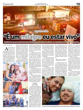 15Especial Jornal Correio do Sul
Quinta-Feira, 6 de Abril de 2017
Agradecido
Caminhoneiro que passou duas horas preso às ferragens, não lembra do acidente, e se espantou ao ver as fotos do que passou
A
reportagem do
Jornal Correio
do Sul com ex-
clusividade conversou com
Luciano Borges, de 28 anos,
e com sua esposa Francinara
Rocha,28. Luciano é o ca-
minhoneiro que passou duas
horas preso nas ferragens da
cabine do caminhão que di-
rigia na madrugada de terça-
feira, quando sofreu um aci-
“Éummilagreeuestarvivo”
dente em Sombrio. O veículo
destruído e a dificuldade de
resgate levavam a crer que o
motorista estava gravemente
ferido. Pois Luciano escapou
quase ileso. “Todos os dias
terei que agradecer a Deus, e
agora faço dois aniversários,
um em 12 de abril, quando
nasci, e em 4 de abril, quando
renasci”, diz emocionado.
Ontem o caminhoneiro
continuava internado no Hos-
pital Regional deAraranguá,
tratando das escoriações que
sofreu e já tendo feito exames
de raio x e tomografia. Nada
de grave foi encontrado e
ele deve receber alta nesta
quinta-feira.
Luciano, que é um cató-
lico dedicado, chamou o que
lhe aconteceu de milagre,
e disse que não se lembra
de nada, nem do momento
que saiu para fazer a via-
gem que foi interrompida no
KM===da BR 101, na cha-
mada Lomba do Cemitério,
em Sombrio. Ele voltava do
Rio Grande do Sul, após fazer
uma entrega na empresa JBS
de Monte Negro.
“Não me lembro de nada
e mal consigo acreditar que
sou eu dentro daquele ca-
minhão, olhando as fotos do
acidente”.
Com dez anos de profis-
são, o motorista já percorreu
todos os estados do sul, e
atualmente faz uma rota mais
segura e tranquila, entre Mor-
ro Grande e Monte Negro.
Moradores de Maracajá,
Luciano e Francinara têm um
casal de filhos, um menino de
cinco anos e uma menina de
seis meses. Enquanto estava
preso nas ferragens, a família
era sua maior preocupação.
O rapaz agradece muito o
trabalho incansável do Corpo
de Bombeiros, do Samu e da
Polícia Rodoviária Federal, a
dedicação dos patrões a sua
saúde, e as orações e palavras
de apoio recebidas. “Estou
bem,me recuperando, agora é
voltar pra casa e ver o que o
patrão vai fazer com o cami- Luciano e Francinara estão agradecidos e felizes, aguardando para retomar a vida normal
Sombrio/Maracajá
Anjos
da vida
Reencontro
nhão.Assim que tiver pronto,
vamos voltar pra estrada, pois
a vida não pode parar. Preten-
do em breve voltar a dirigir”.
Francinara, que acom-
panha o marido no hospital,
confirma ter muitos motivos
para agradecer a Deus, pois
por pouco não viu sua família
ser destruída.
Ela contou que estava em
casa, em Maracajá, quando
ouviu as primeiras notícias
sobre um acidente em Som-
brio. Como o marido passaria
por esse trecho naquele dia,
preocupada começou a bus-
car informações.
“Eu acordei de manhã,
olhei meu whatsapp e tinha
muita gente falando desse
acidente, mas não falaram
quem era. Eu fiquei assusta-
da, porque quem tem marido
na estrada vive com medo”,
diz. A mulher foi até a casa
dos pais, ao lado da sua, e en-
controu familiares discutindo
uma forma de contar o que
tinha acontecido. “Meus ir-
mãos e meus pais já estavam
me esperando, tentaram me
acalmar e me falaram sobre o
acidente. Então viemos para
o Hospital Regional esperar
ele”.
Francinara narra o mo-
mento em que encontrou Lu-
ciano no Hospital,chegando
levado pelo Samu. Foi o fim
da espera por horas que pare-
ciam dias e que passavam em
câmera lenta. “Quando nos
encontramos na chegada dele
ao hospital, nos emociona-
mos e ficamos muito felizes,
a nossa família continuava
completa, com a graça de
Deus. Ele me reconheceu
na hora, perguntava muito
pelos filhos e chorava, eu
também não consegui conter
as lágrimas. Eu perguntei se
ele estava bem e ele respon-
deu que sim, eu disse que o
amava e ele respondeu com a
voz baixa: eu te amo.”
Antes do reencontro, a
família evitou que Francina-
ra visse vídeos e fotos que
circulavam nas redes sociais.
“Quando vi as fotos percebi
que Deus realizou mais um
milagre nas nossas vidas.
Devemos isso primeiramente
Deus, depois aos anjos dos
bombeiros, Samu, e PFR”,
agradece.
Um dos profissionais
do Samu esteve no hospital
visitando Luciano e ele pode
agradecer pessoalmente.
 