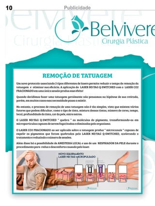 10 Publicidade
REMOÇÃO DE TATUAGEM
Um novo protocolo associando 2 tipos diferentes de lasers permite reduzir o tempo de remoção da
tatuagem e otimizar sua eﬁcácia. A aplicação do LASER ND:YAG Q-SWITCHED com o LASER CO2
FRACIONADOemumaúnicasessãoproduzesseefeito!
Quando decidimos fazer uma tatuagem geralmente não pensamos na hipótese de sua retirada,
porém,emmuitoscasosessanecessidadepassaaexistir.
No entanto, o processo de remoção de uma tatuagem não é tão simples, visto que existem vários
fatores que podem diﬁcultar, como o tipo de tinta, mistura dessas tintas, número de cores, tempo,
local,profundidadedatinta,cordapele,entreoutros.
O LASER ND:YAG Q-SWITCHED “ quebra “ as moléculas do pigmento, transformando-as em
microparticulascapazesdeseremfagocitadaseeliminadaspeloorganismo.
O LASER CO2 FRACIONADO ao ser aplicado sobre a tatuagem produz “ microcanais “ capazes de
expelir os pigmentos que foram quebrados pelo LASER ND:YAG Q-SWITCHED, acelerando o
tratamentoereduzindoonúmerodesessões.
Além disso há a possibilidade de ANESTESIA LOCAL e uso de um RESFRIADOR DA PELE durante o
procedimentopara reduzodesconfortocausadopelolaser.
 
