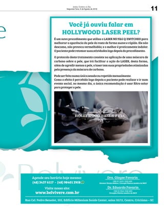 11
Jornal Correio do Sul
Segunda-Feira, 6 de Agosto de 2018
Rua Cel. Pedro Benedet, 505, Edifício Millenium Saúde Center, salas 10/11, Centro, Criciúma – SC
Dr. Eduardo Favarin
CRM-SC 9848 / RQE 6880
Cirurgião Plástico membro da SBCP
Visite nosso site:
www.belvivere.com.br
Agende seu horário hoje mesmo:
(48) 3437 6117 - (48) 98401 2958
Dra. Glayse Favarin
CRM-SC 13633 / RQE 6689
Diretora Técnica Médica / Cirurgiã Plástica membro da SBCP
Você já ouviu falar em
HOLLYWOOD LASER PEEL?
É um novo procedimento que utiliza o LASER ND:YAG Q-SWITCHED para
melhorar a aparência da pele do rosto de forma suave e rápida. Ele não
descama, não provoca vermelhidão; e o melhor é praticamente indolor.
Opacientepoderetomarsuasatividadeslogodepoisdoprocedimento.
O protocolo deste tratamento consiste na aplicação de uma máscara de
carbono sobre a pele, que irá facilitar a ação do LASER, desta forma,
alémdeagredirmenosapele,olasertemsuaspropriedadesotimizadas
pelapresençadamáscaradecarbono.
Podeserfeitonumaúnicasessãoourepetidomensalmente.
Como o efeito é percebido logo depois a paciente pode realizar e ir num
evento social, no mesmo dia, a única recomendação é usar ﬁltro solar
paraprotegerapele.
 