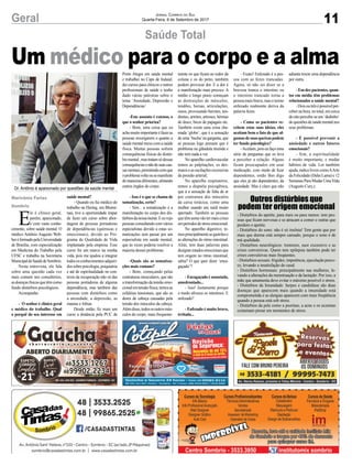 11Geral Jornal Correio do Sul
Quarta-Feira, 6 de Setembro de 2017
Saúde Total
E
le é clínico geral,
porém, apaixonado,
e com vasto conhe-
cimento, sobre saúde mental. O
médico Antônio Augusto Web-
beréformadopelaUniversidade
de Brasília, com especialização
em Medicina do Trabalho pela
UFSC e trabalha na Secretaria
MunicipaldeSaúdedeSombrio.
Nesta entrevista, ele fala
sobre uma questão cada vez
mais comum nos consultórios,
asdoençasfísicasquetêmcomo
fundo distúrbios psicológicos.
Acompanhe:
- O senhor é clínico geral
e médico do trabalho. Qual
o porquê do seu interesse em
saúde mental?
- Quando eu fui médico do
trabalho na Hering, em Blume-
nau, tive a oportunidade ímpar
de fazer um curso sobre abor-
dagem de pessoas portadoras
de dependências (químicas e
emocionais), devido ao Pro-
grama de Qualidade de Vida
implantado pela empresa. Esse
curso foi um marco na minha
vida, pois me ajudou a integrar
todososconhecimentosadquiri-
dossobrepsicologia,psiquiatria
e até de espiritualidade no con-
texto da recuperação não só das
pessoas portadoras de alguma
dependência, mas também das
pessoas com distúrbios como
a ansiedade, a depressão, as
manias e fobias.
Desde então, fiz mais um
curso a distância pela PUC de
Porto Alegre em saúde mental
e trabalhei no Caps de Indaial,
dei cursos para clínicos e outros
profissionais de saúde e tenho
dado várias palestras sobre o
tema ‘Ansiedade, Depressão e
Dependências’.
-Este assunto é extenso, o
que o senhor prioriza?
- Bom, uma coisa que eu
achomuitoimportanteéfazeras
pessoas enxergarem o quanto a
saúde mental mexe com a saúde
física. Muitas pessoas sofrem
consequências físicas do distúr-
biomental,mastratamsódessas
consequênciasenãodesuascau-
sasmentais,permitindocomque
oproblemavolteousemanifeste
demaneirasdiferentes,afetando
outros órgãos do corpo.
- Isso é o que se chama de
somatização, certo?
- Sim... a somatização é a
manifestação no corpo dos dis-
túrbiosdanossamente.Eeuvejo
pessoasconsultandocomvários
especialistas devido a estas so-
matizações sem passar por um
especialista em saúde mental,
que às vezes poderia resolver a
maioria desses problemas.
-Quais são as somatiza-
ções mais comuns?
- Bom, começando pelas
contraturas musculares, que são
a transformação da tensão emo-
cionalemtensãofísica,temosas
cefaléias tensionais, que são as
dores de cabeça causadas pela
tensão dos músculos da cabeça.
Alémdisso,todososoutrosmús-
culos do corpo, mais frequente-
Um médico para o corpo e a alma
Marivânia Farias
Sombrio
Dr. Antônio é apaixonado por questões da saúde mental
mente os que ficam ao redor da
coluna e os do peito, também
podem provocar dor. E a dor é
a manifestação mais precoce. A
médio e longo prazo começam
as destruições de músculos,
tendões, bursas, articulações,
ossos, provocando bursites, ten-
dinites, artrites, artroses, hérnias
de disco, bicos de papagaio etc.
Também existe uma coisa cha-
mada ‘globo’, que é a sensação
de uma ‘bucha’na garganta, que
as pessoas logo pensam que é
problema na glândula tireóide e
não tem nada a ver.
No aparelho cardiovascular
temos as palpitações, os des-
maios e as oscilações excessivas
da pressão arterial;
No aparelho respiratório,
temos a dispnéia psicogênica,
que á a sensação de falta de ar
por contratura dos músculos
da caixa torácica, como uma
mulher usando um sutiã muito
apertado. Também as pessoas
quetêmasmavãotermaiscrises
emperíodosdestressemocional.
No aparelho digestivo, te-
mosprincipalmenteasgastritese
as alterações do ritmo intestinal.
Aliás, tem duas palavras para
designarestadosemocionaisque
tem origem no ritmo intestinal,
sabia? O que quer dizer ‘enca-
gaçado’?
- Encagaçado é assustado,
amedrontado...
- Isso! Justamente porque
o medo afrouxa os intestinos. E
enfezado?
- Enfezado é muito bravo,
irritado...
- Exato! Enfezado é a pes-
soa com as fezes trancadas.
Agora, só não sei dizer se a
braveza tranca o intestino ou
o intestino trancado torna a
pessoa mais brava, mas o termo
enfezado realmente deriva da
palavra fezes.
- Como os pacientes re-
cebem estas suas ideias, eles
aceitam bem o fato de que al-
gumasdesuasqueixaspodem
ter fundo psicológico?
-Aceitam,poiseufaçouma
série de perguntas que os leva
a perceber a relação. Alguns
ficam preocupados em usar
medicação, com medo de ficar
dependentes, então lhes digo
que eles já são dependentes, da
ansiedade. Mas é claro que não
- Distúrbios do apetite, para mais ou para menos: tem pes-
soas que ficam nervosas e se atracam a comer e outras que
perdem o apetite.
- Distúrbios do sono: não é só insônia! Tem gente que por
mais que durma está sempre cansado, porque o sono é de
má qualidade.
- Distúrbios neurológicos: tremores, suor excessivo e as
crises conversivas. Quem tem epilepsia também pode ter
crises convulsivas mais freqüentes.
- Distúrbios sexuais: frigidez, impotência, ejaculação preco-
ce, levando a insatisfação do casal.
- Distúrbios hormonais: principalmente nas mulheres, le-
vando a alterações da menstruação e da lactação. Por isso, a
mãe que amamenta deve evitar o máximo possível o stress.
- Distúrbios da Imunidade: herpes e candidíase são duas
doenças que aparecem mais quando a imunidade está
comprometida e as alergias aparecem com mais freqüência
quando a pessoa está sob stress.
- Distúrbios da pele como a psoríase, a acne e os eczemas
costumam piorar em momentos de stress.
Outros distúrbios que
podem ter origem emocional
adianta trocar uma dependência
por outra.
- Em dez pacientes, quan-
tos em média têm problemas
relacionados a saúde mental?
-Doisoutrêsépossívelper-
ceber na hora, no total, em cerca
deoitopercebe-seum‘dedinho‘
dequestõesdesaúdementalnos
seus problemas.
- É possível prevenir a
ansiedade e outros fatores
emocionais?
- Sim, a espiritualidade
é muito importante, e mudar
hábitos de vida. Ler também
ajuda,indicolivroscomoAArte
da Felicidade (Dalai Lama) e 12
SemanasParaMudarUmaVida
(Augusto Cury,).
 