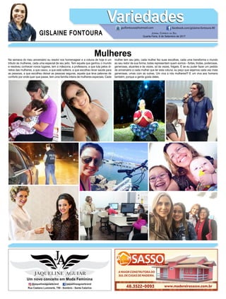 GISLAINE FONTOURA
VariedadesVariedades
Jornal Correio do Sul
Quarta-Feira, 6 de Setembro de 2017
guifontoura@hotmail.com facebook.com/gislaine.fontoura.90
Na semana do meu aniversário eu resolvi nos homenagear e a coluna de hoje é um
tributo às mulheres, cada uma especial de seu jeito. Tem aquela que ganhou o mundo
e resolveu conhecer novos lugares, tem a mãezona, a professora, a que luta pelos di-
reitos das mulheres, a que casou, a que está solteira, a que escolheu levar saúde para
as pessoas, a que escolheu deixar as pessoas seguras, aquela que leva palavras de
conforto por onde quer que passe, tem uma família inteira de mulheres especiais. Cada
Mulheresmulher tem seu jeito, cada mulher fez suas escolhas, cada uma transforma o mundo
ao seu redor de sua forma, todas representam quem somos - fortes, lindas, poderosas,
generosas, atuantes e às vezes, só às vezes, frágeis. E se eu puder fazer um pedido
de aniversário a cada mulher que ler esta coluna, eu peço que sejamos cada vez mais
generosas, umas com as outras. Um viva a nós mulheres!!! E um viva aos homens
também, porque a gente gosta deles.
 