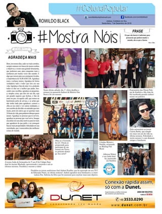 FRASE
Os que são loucos o suficiente para
pensarem que podem mudar o
mundo, são os que o fazem.
Steve Jobs
Jornal Correio do Sul
Sexta-feira, 7 de Dezembro de 2018
ROMILDO BLACK
romildoblack@hotmail.com facebook.com/romildoblack
Neste último sábado, dia 1º, Julya desfilou e
arrasou na passarela fashion da Mattric One
Store e foi um sucesso.
Olha aí a Gurizada
do A.C. Firula se
preparando para
participar de um
torneio em Turvo,
no próximo domin-
go, boa sorte!!
A turma linda de formandos do 3º ano II do Colégio Esta-
dual de Jacinto Machado, aproveitando o terceirão o até os
últimos minutos. Parabéns e sucesso a todos!
Funcionária das Óticas Palo-
ma de Sombrio e São João do
Sul recebendo grande conheci-
mento em palestra.
Feliz aniversário ao jovem
Cairon Borba, que comple-
tou mais um ano de vida na
última semana. Felicidade e
muito sucesso é o que desejam
amigos e familiares.
A lindas Mirian e
Natália, arrasando
no Mailing Pub
Music
Parabéns ao jovem sombriense José Jadson Euzébio, que foi aprovado em seu TCC
de Educação Física, na última semana! Jadson agradece seus familiares e a orien-
tadora Dra. Sabrina da Silva que foi essencial para concluir mais esse objetivo.
Jeferson Eckert
e sua linda famí-
lia, passeando
em Sombrio
AGRADEÇA MAIS
Bem,emnossosdias,cadavezmaiscorridos,
sempreestamosembuscadenossossonhos
eobjetivos,eexisteumagrandeferramenta,
que podemos usar, para conquistar mais e
acabamos por muitas vezes não usando. E
algo que nossos pais nos ensinaram lá atrás,
a importância deAGRADECER.Agradeça
mais e reclame menos. Agradeça de forma
verdadeira tudo e todos que tem em sua
vida.Agradeçaofatodeestarvivo,podendo
todos os dias ser o melhor que puder, bus-
cando suas escolhas, agradeça as pequenas,
a, simples coisa, que têm em seu dia, seja
um grande negócio que fechou, o fato de
estar em paz, ou aquele café, que tomou na
lanchonete perto de serviço, e se achar que
não tenha nada para agradecer, comece a
olha ao seu redor e ver outras realidades, e
semsombradedúvidasvaientenderquetem
muito, perto de outros que só queriam mais
24horasdevida,parapoderemabraçarquem
amam.Agradeça as pessoas que te servem,
agradeça as pessoas que você serve, busque
encontraremseusdiasmotivosparatermais
que agradecer do que pedir e vai conseguir
buscarmaisprosperidadeefelicidadeemsua
caminhada, que é merecedora das melhores
coisas do mundo.
 