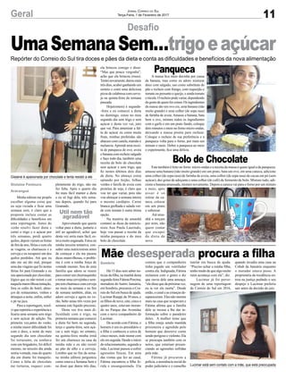 11Geral Jornal Correio do Sul
Terça-Feira, 7 de Fevereiro de 2017
Desafio
Minha editora me propôs
escolher alguma coisa que
eu seja viciada e ficar uma
semana sem, é claro que a
proposta incluiu contar as
dificuldades e benefícios em
uma reportagem. Antes do
verão resolvi fazer dieta e
cortei o trigo e o açúcar por
três semanas, perdi quatro
quilos, depois vieram as festas
de fim de ano, férias e com ela
as viagens, os churrascos e a
cerveja e eu recuperei um dos
quilos perdidos. Até que eu
não me saí tão mal, porque
uma das viagens que fiz nestas
férias foi para Gramado e eu
sou apaixonada por chocolate,
lógico que eu não resisti e caí
naquela maravilhosa tentação,
fora os cafés do hotel, almo-
ços de restaurantes, vinhos e
drinques a noite, enfim, enfiei
o pé na jaca.
Para a reportagem, resol-
vi que repetiria e experiência e
ficaria uma semana sem trigo
e sem açúcar de adição. Na
primeira vez,antes do verão,
a minha maior dificuldade foi
com o doce, a noite do meu
segundo dia sem chocolate
foi torturante, eu sonhava
com um brigadeiro, foi difícil
mesmo, no terceiro dia ainda
sentia vontade, mas do quarto
dia em diante foi tranquilo.
Como a falta de chocolate
me torturou, esqueci com-
Gislaine Fontoura
Araranguá
Util nem tão
agradável
Sombrio
pletamente do trigo, não me
fez falta. Após o quarto dia
foi mais fácil manter a dieta
e eu só fugi dela, três sema-
nas depois, quando fui para
Gramado.
Aproveitando que queria
voltar para a dieta, juntaria o
útil ao agradável, achei que
desta vez seria mais fácil, es-
tavamuitoenganada.Estouna
minha terceira tentativa, con-
sultei uma nutricionista antes
de começar e ela me passou
dicas maravilhosas, o proble-
ma é com a minha força de
vontade mesmo. Sou de uma
família que adora se reunir
para comer um churrasquinho
etomarumacervejinhaesem-
pretemchurrascocomcerveja
no meio da semana e no fim
de semana também, aliás, eu
adoro cerveja e agora no ve-
rão, bebo umas três vezes por
semana este líquido precioso.
Desta vez tive mais di-
ficuldade com o trigo, na
primeira semana que comecei
a dieta fui bem na segunda,
terça e quarta-feira, sem açú-
car e sem trigo, no entanto,
na quinta-feira minha irmã
fez um churrasco na casa da
minha mãe e eu não resisti
ao pão de alho e a cerveja.
Lembro que no fim da sema-
na minha editora perguntou
como estava a Semana Sem e
eu disse que durou três dias,
Repórter do Correio do Sul tira doces e pães da dieta e conta as dificuldades e benefícios da nova alimentação
UmaSemanaSem…trigoeaçúcar
Mãe desesperada procura a filha
Panqueca
Bolo de Chocolate
Há 15 dias sem saber no-
tícias da filha, na manhã desta
segunda-feiraFátimaPorcina,
moradora do bairro Januária,
em Sombrio, procurou o Cor-
reio do Sul em busca de ajuda.
Lucimar Raupp, de 30 anos, e
os filhos de nove, oito, cinco e
quatro anos, estavam moran-
do no Parque das Avenidas
com o novo companheiro de
Lucimar.
De acordo com Fátima, o
homem é um ex-presidiário e
a filha o conheceu a cerca de
cinco meses, indo morar com
eleemseguida.Desdeoinício
do relacionamento, segundo a
mãe, Lucimar passou a sofrer
agressões físicas. Em uma
das visitas que fez ao casal,
Fátima encontrou a filha fe-
rida e ensanguentada. Ela
A massa fica meio docinha por causa
da banana, mas como eu adoro misturar
doce com salgado, uso como substituta do
pão e recheio com frango, com requeijão e
tomate ou presunto e queijo, e ainda tomate
e rúcula. O recheio pode variar, dependendo
dogostodequemforcomer.Osingredientes
da massa são um ovo cru, uma banana (não
muito grande) e uma colher (de sopa rasa)
de farinha de aveia. Amasse a banana, bata
bem o ovo, misture todos os ingredientes
com o garfo e em um prato fundo, coloque
dois minutos e meio no forno micro-ondas,
deixando a massa pronta para rechear.
Coloque o recheio de sua preferência e a
panqueca volta para o forno, por mais um
minuto e meio. Dobre a panqueca ao meio
e experimente, fica uma delícia.
Este também é feito no forno micro-ondas e a receita da massa é quase igual a da panqueca:
amasse uma banana (não muito grande) em um prato, bata um ovo, em uma caneca, adicione
uma colher (de sopa rasa) de farinha de aveia, uma colher (de sopa rasa) de cacau em pó (sem
açúcar), dez gotas de adoçante e uma colher (de café) de fermento de bolo. Misture tudo, adi-
cione a banana amassada, misture novamente. Depois a caneca vai para o forno por um minuto
e meio, após
assar é só
retirar da ca-
neca, colocar
em um prato
e saborear.
Até ama-
nhã e torçam
por mim, não
quero contar
que escapei
da dieta de
novo.
contou que o companheiro
tinha jogado um ventilador
contra ela. Indignada, Fátima
reclamou com o genro e diz
que ouviu dele uma ameaça:
“eledissequedapróximavez,
eu ia ver ela morta”. Desde
então, o casal e as crianças de-
sapareceram. Eles não moram
mais na casa que ocupavam e
Fátima afirma que a família
dele se recusa a lhe dar in-
formação sobre o paradeiro
deles. A mulher teme que
a filha esteja sendo mantida
prisioneira e agredida pelo
homem que descreve como
sendo perigoso e violento. Ela
se preocupa também com os
netos, que estariam presen-
ciando as agressões sofridas
pela mãe.
Fátima já procurou a
polícia, a assistência social do
poder judiciário e o conselho
Gislaine é apaixonada por chocolate e tenta resistir a ele
Lucimar está sem contato com a mãe, que está preocupada
ela brincou comigo e disse:
“Mas que pouca vergonha”,
acho que ela brincou (risos).
Tenteinovamente,duroumais
três dias, acabei ganhando um
sorteio e comi uma deliciosa
pizza de calabresa com cerve-
ja na quinta-feira da semana
passada.
Hoje(ontem) é segunda-
-feira e eu comecei a dieta
no domingo, estou no meu
segundo dia sem trigo e sem
açúcar e desta vez vai, juro
que vai. Para amenizar a fal-
ta do açúcar eu como muita
fruta, minhas preferidas são
abacaxi com canela, mamão e
melancia.Aprendi uma recei-
ta de panqueca de ovo, aveia
e banana com recheio salgado
e faço todo dia, também uma
receita de bolo de chocolate
sem açúcar e sem trigo, que
fiz nestes últimos dois dias
de dieta. No almoço estou
optando por feijão, folhas
verdes e farofa de aveia com
proteína de soja, é claro que
vou ter que variar, pois não
vou almoçar a semana inteira
o mesmo cardápio. Carne
branca grelhada e salada ver-
de com tomate é outra ótima
opção.
Na matéria de amanhã
contarei as dicas da nutricio-
nista Ana Paula Laurindo,
hoje vou passar a receita da
minha panqueca e do meu
bolo de chocolate.
tutelar em busca de ajuda.
“Preciso achar a minha filha,
tenho medo de que algo muito
ruim aconteça com ela”, diz.
Lucimar já foi perso-
nagem de uma reportagem
do Correio do Sul em 2016,
quando invadiu uma casa na
Cohab da Januária enquanto
o morador estava preso. A
proprietária da residência en-
trou na justiça pedindo o seu
despejo e Lucimar preferiu
sair antes da decisão do juiz.
 