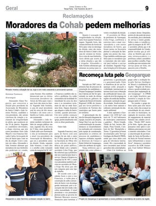 9Geral Jornal Correio do Sul
Terça-Feira, 7 de Fevereiro de 2017
Reclamações
Alessandro Alano No-
gueira, que concorreu a
eleição para presidente da
Associação de Moradores
do bairro Cohab e João Ar-
mínio Pereira, candidato a
vice-presidente, não saíram
vitoriosos da votação e re-
clamam de irregularidade
no pleito, que aconteceu no
dia 29 de janeiro. Segundo
os candidatos derrotados,
a chapa vitoriosa, que tem
como presidente Assis João
Maciel e vice Francisco Sal-
vador Carlos, levou gente de
fora do bairro para votar no
dia da eleição. Com o esta-
tuto em mãos, Alessandro e
João Armínio afirmam que
moradores de ruas limítrofes
não poderiam ter votado,
Gislaine Fontoura
Araranguá
Região
como fizeram. Eles também
denunciam que os eleitos
trouxeram moradores de
Arroio do Silva para votar e
que Assis não mora no bair-
ro. Segundo João Armínio,
a casa do atual presidente
está há cerca de três meses
fechada e ele mora com a
família no Centro, onde tem
um restaurante.
Alessandro e João Ar-
mínio também reclamam da
falta de energia pública nas
ruas, segundo eles, há cerca
de 15 dias, cinco quadras da
Cohab estão sem iluminação
e eles já reclamaram para
o atual vice-presidente da
Associação de Moradores,
que era o presidente antes
da eleição. Ainda, segundo
João Armínio, o mato alto
e o entulho estão tomando
conta da marginal da SC-447
Moradores da Cohab pedem melhorias
Recomeça luta pelo Geoparque
Morador mostra a situação da rua, suja e com mato crescendo e provocando queixas
Projeto do Geoparque é apresentado a novos prefeitos e secretários de turismo da regiãoAlesaandro e João Hermínio contestam eleição no bairro
e Francisco também não re-
solve o problema. Já o salão
comunitário da localidade foi
interditado há cerca de dois
anos e os moradores recla-
mam de não ter onde fazer
uma festa. Alguns disseram
que alugam o salão do bairro
vizinho, quando precisam.
Um novo prédio começou
a ser construído ao lado da
igreja, porém atualmente está
com as obras paralisadas.
Outro lado
Segundo Francisco, uma
parte do bairro está sem
energia há um mês e outra
há 15 dias, apesar de ter ido
na Secretaria de Obras três
vezes solicitar uma provi-
dência do poder público,
tendo falado com o próprio
secretário Celso Frigo, que
lhe informou que a prefeitura
não tem material para fazer o
serviço. Quanto à limpeza na
marginal da SC-447, o atual
vice-presidente também soli-
citou ao secretário de Obras,
e Frigo lhe disse que não
tem máquina para este tipo
de trabalho.
De acordo com o pre-
sidente Assis e com o vice
Francisco, a verba para a
construção do salão comuni-
tário do bairro veio da antiga
gestão municipal, pois a as-
sociação não tem renda e não
cobra mensalidade. O atual
presidente e vice pretendem
pleitear junto ao governo de
Mariano Mazzuco recurso
financeiro para terminar a
Iniciado em 2007 com a
primeira fase do processo de
construção da candidatura, o
Projeto Geoparque Caminhos
dos Cânions do Sul foi apre-
sentado na tarde da última
sexta-feira,no gabinete da
Agência de Desenvolvimento
Regional (ADR) de Araran-
guá aos novos prefeitos e
secretários de Turismo dos
municípios que fazem parte
do território.
A apresentação dos da-
dos foi feita pela integrante da
equipe executiva do projeto,
Sung Chen Lin, que fez uma
contextualização do assunto,
destacou os encaminhamen-
tos realizados até o momento
pela equipe de coordenação,
apresentou os critérios do
processo de candidatura e
aspectos avaliados segundo
as diretrizes da Unesco e
Rede Global de Geoparques,
além dos atributos da região.
Sung enfatizou que o
projeto tem como pilares o
geoturismo, a geoeducação
e a geoconservação. Entre
os benefícios de ser um Ge-
oparque estão: projeção e
visibilidade internacional ao
turismo local com a obtenção
do certificado da Unesco, ele-
vação do nível de emprego na
regiãoederendadasfamílias,
promoção e proteção da geo-
diversidade, biodiversidade
e de outros bens naturais e
culturais e promoção da edu-
cação ambiental.
A área aspirante a Geo-
parque é de 2.830 km² com
mais de 73 mil habitantes
de municípios catarinenses
e gaúchos – Morro Grande,
Timbé do Sul, Jacinto Ma-
chado, Praia Grande, Cam-
bará do Sul, Mampituba e
Torres. 12 geossítios já foram
inventariados pelo Serviço
GeológicodoBrasil(CPRM),
sendo que cinco deles com
grau de relevância interna-
cional. Há a necessidade de
novo inventário para incluir
geossítios não contemplados.
Chen Lin lembrou ao
grupo sobre a avaliação fei-
ta pelo Serviço Geológico
do Brasil à candidatura da
região: “Região de beleza
cênica e geodiversidade pro-
missora para implantação de
um Geoparque”. A CPRM
é um órgão brasileiro que
incentiva a criação de Geo-
parques junto à Unesco.
Na reunião, o grupo de-
finiu ações para este início
de ano, entre elas avançar na
consolidação de um consór-
cio entre os municípios, na
captação de recursos, além
do engajamento de material
humano das cidades envol-
vidas. “Desde 2007 muito
já foi feito. Agora, para que
possamos estar aptos à can-
didatura, precisamos nos unir
e estarmos articulados. Com
a concretização da pavimen-
tação da Serra da Rocinha e
da Serra do Faxinal teremos
mais infraestrutura a nosso
favor”, destacou o secretário
executivo da ADR Araran-
guá, Ivan Gabriel Milanez
Ávila.
obra.
Quanto à acusação de
irregularidades na eleição,
tanto Assis quanto Francisco
negam. Segundo Assis, não
vieram eleitores deArroio do
Silva para votar no domingo
da eleição, estes são mora-
dores do bairro Cohab e têm
casa de veraneio no Arroio.
Já os votos de ruas limítrofes,
Assis afirma que ocorre já
a várias eleições e que não
é irregular. Alessandro e
João Armínio afirmaram que
entraram na justiça para re-
verter o resultado da eleição.
O secretário de Obras
da prefeitura de Araranguá,
Celso Frigo, confirmou a
conversa com o atual vice-
-presidente e com outros
moradores do bairro, que
foram juntos na Secretaria
pleitear a colocação de lâm-
padas nos postes das ruas.
Frigo também confirmou que
falou para os moradores que
o município não tem mate-
rial para realizar o serviço
de imediato. Segundo Frigo
uma licitação já foi feita para
a compra destas lâmpadas,
porém ele não pode dar prazo
de conclusão, pois a demanda
de serviço é muito grande.
Sobre o mato e o entulho jo-
gado às margens da SC-447,
o secretário afirma que é de
responsabilidade do Estado,
porém revelou que já soli-
citou ao Deinfra que envie
uma retroescavadeira e a
prefeitura cederá caminhões
para recolher o entulho, Frigo
acredita que esta semana este
serviço possa ser feito, em
parceria com o Deinfra.
 