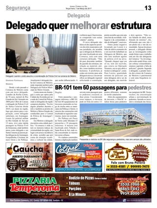 13Segurança Jornal Correio do Sul
Terça-Feira, 7 de Março de 2017
Delegacia
Gislaine Fontoura
Meleiro
Desde o mês passado a
Comarca de Meleiro conta
com um novo delegado.
Leandro da Rocha Loreto,
de 34 anos, natural do Rio
Grande do Sul, formado em
2004 pela Ulbra de Canoas
é delegado da Polícia Civil
de Santa Catarina desde
2010 e já atuou na região,
logo que entrou para a cor-
poração, como delegado
substituto, em Araranguá.
Loreto foi policial militar
no Rio Grande do Sul por
13 anos, teve uma rápida
passagem na Polícia Civil
doAmazonas, onde também
atuou como delegado e em
Santa Catarina já passou pe-
las delegacias deAraranguá,
Forquilhinha, Criciúma, do
meio Oeste e de Palhoça.
Delegadoquermelhorarestrutura
Atualmente é delegado titu-
lar da Comarca de Meleiro,
onde responde também pela
Delegacia de Polícia Muni-
cipal de Morro Grande.
Loreto mora emAraran-
guá e conta que optou pela
Cidade dasAvenidas por ser
a sede da Central de Polícia,
onde os delegados da região
cumprem plantões. “Eu tiro
alguns plantões durante o
mês e também as prisões de
Meleiro e Morro Grande são
conduzidas para a Central
de Polícia de Araranguá”,
pondera.
Em Meleiro o delegado
encontrou uma cidade pací-
fica. “A comarca é onde se
tem os menores índices de
criminalidade da região, um
lugar com pouca incidência
de crime, acredito que por
conta da situação econô-
mica e cultural da cidade,
que acaba influenciando. A
Região
BR-101tem60passagensparapedestres
Entre passarelas e pas-
sagens inferiores, a BR-101
Sul tem 60 equipamentos de
travessia construídos ao lon-
go do trecho entre os muni-
cípios de Palhoça e Osório.A
maioria das construções está
localizada no segmento cata-
rinense, maior em extensão.
De Palhoça até Passo
de Torres estão liberadas 23
passarelas e 29 passagens
inferiores. A maioria está
localizada entre Tubarão e
Santa Rosa do Sul, onde es-
tão concentradas as maiores
travessias urbanas.
Os viadutos construídos
durante a duplicação também
servem como passagem para
os pedestres cruzarem as
duas pistas. Considerando
esses espaços, a travessia
pode ser feita em outros 111
pontos diferentes, somente
no trecho catarinense.
Além dos equipamentos
de travessia, o Dnit/SC si-
naliza faixas para pedestres
Delegado Leandro Loreto assumiu a coordenação da Polícia Civil na comarca de Meleiro
Passarelas e viadutos na BR dão segurança a pedestres, mas nem sempre são utilizados
nas marginais da BR. Nestes
trechos, há concentração
urbana e movimentação de
pedestres, fazendo-se neces-
sário a instalação das faixas.
violência aqui é baixíssima,
se comparado com outras
cidades”, analisa.
O novo delegado não
falou só dos aspectos positi-
vos dos dois municípios sob
sua jurisdição, ele acredita
que a delegacia de Meleiro,
por estar localizada em uma
Comarca, está com uma
estrutura defasada. “Não
dá para descuidar também
da questão da estrutura, em
relação ao material, pré-
dio, como também recursos
humanos. A prefeitura já
cedeu um terreno para uma
delegacia nova e vou enviar
ofício ao delegado regional
solicitando a construção,
porém acredito que esta seja
uma luta da sociedade.Ade-
legacia é da comunidade e
não do delegado”, assevera.
Outro ponto negativo
levantado por Loreto é a
falta de efetivo,somente ele
e um escrivão trabalham na
Delegacia de Meleiro, que
não tem nenhum agente
de polícia civil na ativa.
“Quando cheguei aqui era
só eu, tem um escrivão,
que estava na Operação
Veraneio, era eu que abria e
fechava a delegacia”, conta.
Para Loreto, quantidade
mínima de policiais em
uma delegacia deve ser de
um delegado, um escrivão
e dois agentes. “Não es-
tou falando do ideal, estou
falando do mínimo”, diz,
afirmando que este não é
um pleito seu e sim da co-
munidade.Apesar do pouco
pessoal, o delegado afirma
que as investigações estão
sendo feitas e que o trabalho
está em dia nas delegacias
da Comarca. “As investiga-
ções estão sendo feitas, com
um esforço extraordinário,
estamos suprindo a falta de
policiais”, garante. Segundo
o delegado, a grande maio-
ria dos crimes da Comarca
de Meleiro é patrimonial
e com uma frequência to-
lerável.
 