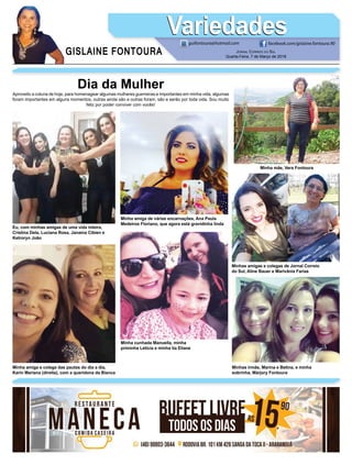 GISLAINE FONTOURA
VariedadesVariedades
JORNAL CORREIO DO SUL
Quarta-Feira, 7 de Março de 2018
guifontoura@hotmail.com facebook.com/gislaine.fontoura.90
Dia da Mulher
Aproveito a coluna de hoje, para homenagear algumas mulheres guerreiras e importantes em minha vida, algumas
foram importantes em alguns momentos, outras ainda são e outras foram, são e serão por toda vida. Sou muito
feliz por poder conviver com vocês!
Minha mãe, Vera Fontoura
Minha amiga e colega das pautas do dia a dia,
Karin Mariana (direita), com a queridona da Bianca
Minha cunhada Manuella, minha
priminha Letícia e minha tia Eliane
Minhas irmãs, Marina e Betina, e minha
sobrinha, Márjory Fontoura
Eu, com minhas amigas de uma vida inteira,
Cristina Dela, Luciana Rosa, Janaina Cibien e
Ketroryn João
Minha amiga de várias encarnações, Ana Paula
Medeiros Floriano, que agora está gravidinha linda
Minhas amigas e colegas de Jornal Correio
do Sul, Aline Bauer e Marivânia Farias
 