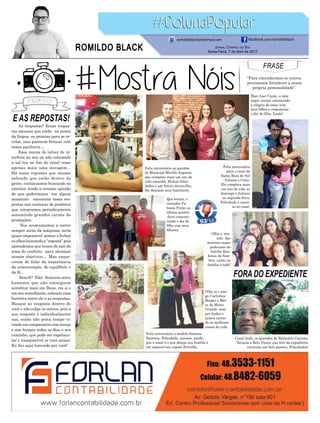 E AS REPOSTAS!
FORA DO EXPEDIENTE
As respostas? Essas respos-
tas sacanas que estão na ponta
da língua ou prontas para se re-
velar, mas parecem brincar com
nossa paciência…
Essa mania do talvez de in-
terferir no sim ou não colocando
a tal luz no fim do túnel como
apenas mais uma miragem...
Há essas repostas que mesmo
sabendo que estão dentro da
gente, continuamos buscando no
exterior, tendo a errante opinião
de que poderíamos em algum
momento encontrar essas res-
postas nas centenas de produtos
que compramos periodicamente
assumindo grandes carnês de
prestações.
Nos acostumamos a correr
sempre atrás da máquina, seria
quase impossível sentar e fechar
os olhos buscando a “reposta” pois
aprendemos que temos de sair da
zona de conforto para alcançar
nossos objetivos… Mas esque-
ceram de falar da importância
da concentração, do equilíbrio e
da fé...
Sem fé? Não! Somente seres
humanos que não conseguem
acreditar mais em Deus, em si e
em seu semelhante, colocam uma
barreira entre ele e as respostas.
Busque as resposta dentro de
você e não culpe os outros, pois a
sua resposta é individualmente
sua, então não perca tempo vi-
vendo em comparativo com inveja
e sim busque todos os dias o seu
caminho, que pode ser espetacu-
lar e inesquecível se você quiser.
Eu fico aqui torcendo por você!
FRASE
“Para entendermos os outros,
precisamos fortalecer a nossa
própria personalidade”.
Feliz aniversário ao garotão
de Maracajá Murillo Augusto,
que completa mais um ano de
vida amanhã. Muitas felici-
dades e um futuro maravilho,
lhe desejam seus familiares.
Feliz aniversário a modelo Samara
Santana. Felicidade, sucesso, saúde,
paz e amor é o que deseja sua família e
em especial seu esposo Erivaldo.
Feliz aniversário
para o casal de
Santa Rosa do Sul
Juliana e Celso.
Ele completa mais
um ano de vida no
domingo e Juliana
na segunda-feira.
Felicidade e suces-
so ao casal.
Que bonito, o
vereador Fa-
biano Pinho na
última quarta-
-feira comemo-
rando o dia do
filho com seus
filhotes.
Mari Luci Canto, a mãe
super coruja, ostentando
a alegria de estar com
seus filhos e comemorar
o dia do filho. Lindo!
Olha aí o ami-
go Carlinhos
Borges e Mei-
ce de Morro
Grande, sem-
pre lindos e
juntos curtin-
do as melhores
coisas da vida.
Olha a reu-
nião das
meninas super
poderosas da
família Kou-
ketsu de Som-
brio, união na
família é tudo!
Casal lindo, os queridos de Balneário Gaivota,
Tatiana e Beto Vieira, que fora do expediente
curtiram um belo passeio. Felicidades!
Jornal Correio do Sul
Sexta-Feira, 7 de Abril de 2017
ROMILDO BLACK
romildoblack@hotmail.com facebook.com/romildoblack
 