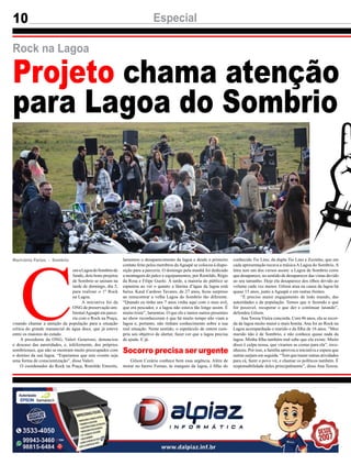 10 Especial
Marivânia Farias - Sombrio
Projeto chama atenção
para Lagoa do Sombrio
C
omaLagoadoSombriode
fundo, dois bons projetos
de Sombrio se uniram na
tarde de domingo, dia 5,
para realizar o 1º Rock
na Lagoa.
A iniciativa foi da
ONG de preservação am-
bientalAguapé em parce-
ria com o Rock na Praça,
visando chamar a atenção da população para a situação
crítica do grande manancial de água doce, que já esteve
entre os maiores do estado.
A presidente da ONG, Valeri Generoso, denunciou
o descaso das autoridades, e, infelizmente, dos próprios
sombrienses, que não se mostram muito preocupados com
o destino da sua lagoa. “Esperamos que este evento seja
uma forma de conscientização”, disse Valeri.
O coordenador do Rock na Praça, Romildo Emerim,
Rock na Lagoa
lamentou o desaparecimento da lagoa e desde o primeiro
contato feito pelos membros daAguapé se colocou à dispo-
sição para a parceria. O domingo pela manhã foi dedicado
a montagem do palco e equipamentos, por Romildo, Régis
da Rosa e Filipe Guolo. À tarde, a maioria do público se
espantou ao ver o quanto a lâmina d’água da lagoa está
baixa. Kauê Cardoso Tavares, de 27 anos, ficou surpreso
ao reencontrar a velha Lagoa do Sombrio tão diferente.
“Quando eu tinha uns 7 anos vinha aqui com o meu avô,
que era pescador, e a lagoa não estava tão longe assim. É
muito triste”, lamentou. O que ele e tantos outros presentes
ao show reconheceram é que há muito tempo não viam a
lagoa e, portanto, não tinham conhecimento sobre a sua
real situação. Neste sentido, o espetáculo de ontem cum-
priu seu objetivo de alertar, fazer ver que a lagoa precisa
de ajuda. E já.
Gilson Cezário conhece bem essa urgência. Além de
morar no bairro Furnas, às margens da lagoa, é filho do
conhecido Tio Lino, da dupla Tio Lino e Zezinho, que em
cada apresentação tocava a música A Lagoa do Sombrio. A
letra tem um dos versos assim: a Lagoa de Sombrio corre
que desaparece, no sentido de desaparecer das vistas devido
ao seu tamanho. Hoje ela desaparece dos olhos devido ao
volume cada vez menor. Gilson atua na causa da lagoa há
quase 15 anos, junto a Aguapé e em outras frentes.
“É preciso maior engajamento de todo mundo, das
autoridades e da população. Temos que ir fazendo o que
for possível, recuperar o que der e continuar lutando”,
defendeu Gilson.
Ana Teresa Vieira concorda. Com 46 anos, ela se recor-
da da lagoa muito maior e mais bonita. Ana foi ao Rock na
Lagoa acompanhada o marido e da filha de 16 anos. “Meu
marido não é de Sombrio, e não conhece quase nada da
lagoa. Minha filha também mal sabe que ela existe. Muito
disso é culpa nossa, que viramos as costas para ela”, reco-
nheceu. Por isso, a família aprovou a iniciativa e espera que
outras surjam em seguida. “Tem que trazer outras atividades
para cá, fazer o povo vir, e chamar os políticos também. É
responsabilidade deles principalmente”, disse Ana Teresa.
Socorro precisa ser urgente
 