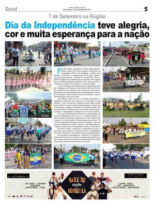 5Geral Jornal Correio do Sul
Sexta-Feira, 8 de Setembro de 2017
7 de Setembro na Região
P
or toda a região, integrantes de escolas, órgãos públicos,
clubes e grupos de diversos segmentos desfilaram em
homenagem à Pátria. Em Araranguá, o desfile cívico
começou às 8h27min, com quase meia hora de atraso. Quase 7
mil pessoas participaram, divididas em seis pelotões. Porém o
público compareceu em pequeno número, deixando vários espaços
vazios ao lado do cordão de isolamento. O ato, como de costume,
aconteceu na avenida 7 de setembro, no Centro da cidade.
Um dos momentos mais marcantes do ato foi protagonizado
pelos integrantes da Paróquia Nossa Senhora Mãe dos Homens,
que vestidos de preto, levaram faixas de protesto e alerta para a
quantidade de pessoas passando fome, desempregadas, o número
de encarcerados e de de crianças fora da escola no país. O pároco
Alírio participou junto com os fiéis.
Em Sombrio, foram cerca de 4 mil alunos desfilando, e a
população compareceu para expressar sua esperança em dias
melhores. “Esse é um dia para comemorar nossa cidade, desejar
coisas melhores, e não levar para o lado pessimista. Lutar por paz
e honestidade”, comentou a irmã Maria Flor de Maio Pimenta, que
assistia ao desfile.Adiretora de um Cei da cidade, Susana Ribarski,
completou: “Independente de qualquer coisa, somos brasileiros”.
Já em Jacinto Machado que retomou as manifestações por
conta da Independência neste ano, os 14 pelotões partiram do
lado do prédio da prefeitura e seguiram até a Praça Capitão Jorge
Tramontin. No local também foi apresentada a peça teatral ‘As
Etnias Formadoras do Município de Jacinto Machado’, que conta
um pouco da história da cidade. O prefeito, João Batista Mezzari,
o Gaiola, se disse feliz com a população em peso no movimento.
Em Morro Grande, o desfile teve a participação de todos os
alunos das redes municipal e estadual de ensino e acompanhados
por todos os professores, autoridades além de um grande público.
Os gaivotenses acompanharam o desfile de 35 instituições.
O prefeito Ronaldo Pereira expressou gratidão pelas famílias pre-
sentes dando a abertura ao desfile com apresentação do coral das
crianças do Centro de Fortalecimento de Vínculos.
Dia da Independência teve alegria,
cor e muita esperança para a nação
Araranguá Maracajá
Meleiro Santa Rosa do Sul
Ermo Morro Grande
Balneário Gaivota São João do Sul
Sombrio
Jacinto Machado TurvoArroio do Silva
 