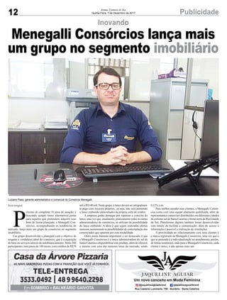 12 PublicidadeJornal Correio do Sul
Quinta-Feira, 7 de Dezembro de 2017
Inovando
Menegalli Consórcios lança mais
um grupo no segmento imobiliário
P
róximo de completar 35 anos de atuação, e
buscando sempre trazer alternativas justas
para aqueles que pretendem adquirir seus
bens de forma planejada, a Menegalli Con-
sórcios, acompanhando as tendências de
mercado, lança mais um grupo de consórcios no segmento
imobiliário.
Um grupo desenvolvido e planejado com o objetivo de
resgatar o verdadeiro ideal do consórcio, que é a aquisição
de bens ou serviços através do autofinanciamento. Serão 360
participantes, num prazo de 180 meses, com créditos de R$70
Luciano Paes, gerente administrativo e comercial do Consórcio Menegalli
mil a R$140 mil. Neste grupo, o lance deverá ser integralmen-
te pago com recursos próprios, ou seja, não será permitido
o lance embutido (descontado) da própria carta de crédito.
A empresa ganha destaque por repensar o conceito do
lance, uma vez que, atualmente, praticamente todas as outras
administradoras de consórcios, se utilizam da possibilidade
do lance embutido. A ideia é que sejam realizadas ofertas
menores, aumentando as possibilidades de contemplação dos
consorciados que optarem por esta modalidade.
Outro ponto bastante importante a ser destacado, é que
a Menegalli Consórcios é a única administradora do sul de
Santa Catarina a disponibilizar este produto, além de oferecer
o mesmo com uma das menores taxas do mercado, sendo
Araranguá 0,12% a.m.
Para melhor atender seus clientes, a Menegalli Consór-
cios conta com uma equipe altamente qualificada, além de
representantes comerciais distribuídos em diferentes cidades
do extremo sul de Santa Catarina e litoral norte do Rio Grande
do Sul. Plataformas digitais também foram desenvolvidas
com intuito de facilitar a comunicação, além do acesso a
informação é possível a realização de simulações.
A proximidade no relacionamento com seus clientes é
a marca registrada da Menegalli Consórcios, uma vez que o
que se pretende é a individualização no atendimento, porém,
de forma isonômica, onde para a Menegalli Consórcios, cada
cliente é único, e não apenas mais um.
 