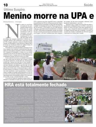 10 SaúdeJornal Correio do Sul
Segunda-Feira, 8 de Janeiro de 2018
N
a tarde de sexta-feira,
um menino de seis anos,
morador do bairro Polícia
Rodoviária, deu entrada
na Unidade de Pronto
Atendimento (UPA) de
Araranguá, com para-
da cardiorrespiratória e
imediatamente foi aten-
dido pela equipe técnica
da unidade, que conseguiu estabilizá-lo e colocá-lo em um
respirador artificial. Após estabilizado e assim que a equipe
da UPA conseguiu vaga para a criança no Hospital Joana de
Gusmão, em Florianópolis, oAuto Socorro de Urgência (ASU)
do Serviço de Atendimento Móvel de Urgência (Samu) foi
acionado e chegou em 18 minutos na unidade.
De acordo com a secretária de Saúde deAraranguá, Evelyn
Elias, enquanto eram realizados os procedimentos para que a
equipe do Samu pudesse transportar o menino de helicóptero
até o hospital de Florianópolis, a criança teve nova parada
respiratória. Por cerca de 40 minutos os dois médicos e a en-
fermeira do Samu e a equipe técnica da UPA trabalharam na
recuperação do menino, que não resistiu e foi a óbito.
Evelyn ainda não teve acesso ao resultado da necropsia e
não sabe a causa morte do menino, que já chegou à unidade
com parada respiratória e levado pelos pais. Questionada se
acredita que o menino teria sido salvo se fosse atendido no
Hospital Regional deAraranguá (HRA), a secretária disse que
não pode responder esta pergunta e que não sabe, de forma
oficial, a causa da morte da criança. “Tudo que podíamos fazer
pelo menino foi feito, todos os medicamentos que os médicos
do Samu pediram, nós tínhamos, os médicos do Samu elogia-
ram nosso atendimento, nossos equipamentos. O menino já
chegou à unidade com parada cardiorrespiratória e eu nem sei
se os pais o levariam para o Hospital Regional, se ele estivesse
funcionando dentro da normalidade, porque a UPAé mais perto
da casa deles, do que o Hospital Regional”, avaliou.
A secretária de Saúde de Araranguá há algum tempo vem
alertando as autoridades da região que não sabe até quando a
Gislaine Fontoura - Araranguá
Último Suspiro
Menino morre na UPA e
HRA está totalmente fechado
UPA vai aguentar neste ritmo. Segundo Evelyn, a capacidade
de atendimentos da UPA é de 180 pacientes por dia e desde a
deflagração da greve do hospital, no último dia 9 de dezembro,
a unidade vem atendendo em torno de 280 pessoas por dia. No
mês de dezembro, a UPA atendeu cerca de 8.000 pacientes,
sendo que a capacidade mensal de atendimentos na unidade é
de 4.500. “Nossa equipe está angustiada, cansada, esta situação
tem que se resolver, nós temos que ter um hospital de referên-
cia na região, a UPA não é referência para casos cirúrgicos,
por exemplo, nós não temos tomografia e ultrassom, nossa
assistência é intermediária”, asseverou.
Segundo Evelyn, a equipe técnica da UPA está sendo re-
forçada desde a deflagração da greve do HRA e a previsão de
término do reforço seria para a noite desta segunda-feira, no
entanto, como a situação do retorno de atendimento integral
no Hospital Regional ainda não foi definida, a secretária irá
se reunir com a médica coordenadora da UPA nesta segunda
e determinar novo reforço para a semana.
O comandante do Corpo de Bombeiros deAraranguá, Vi-
nicius Marcolim, recebeu na noite de sábado, a informação de
que uma médica do HRA havia solicitado aos bombeiros das
guarnições de serviço para que não enviassem mais pacientes
ao hospital, pois a unidade não teria condições de atender
nenhum paciente, devido à falta de insumos básicos, como
medicamentos. A reportagem conseguiu apurar ainda, que
no sábado, a médica registrou um Boletim de Ocorrência na
Central de Plantão Policial (CPP) de Araranguá, reclamando
das condições de funcionamento do HRA. Desde a noite de
sábado todos os pacientes socorridos pelo Corpo de Bombeiros
são encaminhados à UPA.
Um funcionário do Samu, que pediu para não ser identi-
ficado, informou a esta reportagem que o Samu, antes mesmo
de sábado, já não encaminha mais os pacientes ao HRAe sim
para a UPAou para o Hospital São José, de Criciúma. “Como
nós temos médico na ambulância, ele sabe se é caso de UPA
ou de hospital e quando o caso é grave, nós encaminhamos
direto para o Hospital São José”, contou. Outro funcionário
do Samu disse que neste domingo a equipe levou um paciente
da região para Timbó.
A reportagem ligou para a gerente de Saúde da Agência
de Desenvolvimento Regional (ADR) deAraranguá, que disse
que não se manifestaria, pois não tem informações oficiais
sobre o HRA não receber mais pacientes no Pronto Socorro.
Sobre uma possível denúncia judicial, caso fosse comprovado
que o HRA não atende mais os pacientes, desobedecendo or-
dem judicial, Patrícia falou que o Estado já tem um processo
judicial contra aAssociação Paulista para Desenvolvimento da
Medicina (SPDM) e lembrou que o contrato de gestão do Es-
tado com a SPDM foi cancelado e que ela tem que desocupar
o prédio do HRA nesta semana, por determinação da Justiça.
Cleber Cândido, diretor do Sindicato dos Trabalhadores
em Saúde de Criciúma e Região (Sindisaúde), informou que
desde sexta-feira a SPDM está devolvendo os equipamentos
alugados do hospital e que desde a meia-noite de sábado não
há qualquer atendimento no HRA. “Não há medicamentos e
nem equipamentos, seria um risco para o paciente ser atendido
no Hospital Regional, da forma como ele está”, asseverou.
Ainda, o diretor sindical revelou que a SPDM informou ao
Sindisáude, que deixa a gestão do HRA no domingo e os
funcionários não tem contrato com o Ensino e Assistência à
Saúde (Ideas), novo gestor do Hospital Regional. A repor-
tagem foi durante a tarde de domingo ao HRA e confirmou
que o Pronto Socorro está fechado, com cadeiras empilhadas
trancando a porta de entrada do setor, no entanto funcionários
da direção do hospital contratados pela SPDM ainda estavam
no local.
 