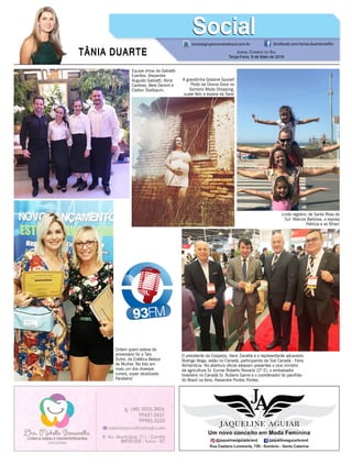 TÂNIA DUARTE Jornal Correio do Sul
Terça-Feira, 8 de Maio de 2018
tania@grupocorreiodosul.com.br facebook.com/tania.duartecoelho
SocialSocial
Equipe show da Gabiatti
Eventos: Alexandre
Augusto Gabiatti, Aline
Cardoso, Bere Denoni e
Cleiton Stallbaum.
Ontem quem esteve de
aniversário foi a Tais
Dutra, da Estética Beleza
de Mulher. Na foto em
mais um dos diversos
cursos, super atualizada.
Parabéns!
A gravidinha Gislaine Goulart
Porto da Donna Doce no
Sombrio Moda Shopping,
super feliz a espera da Sara!
Lindo registro: de Santa Rosa do
Sul- Marcos Barbosa, a esposa
Patrícia e as filhas!
O presidente da Cooperja, Vanir Zanatta e o representante aduaneiro
Rodrigo Veiga, estão no Canadá, participando da Sial Canadá - Feira
Alimentícia. Na abertura oficial estavam presentes o vice ministro
da agricultura Sr. Eumar Roberto Novacki (2º E), o embaixador
brasileiro no Canadá Sr. Rubens Gama e o coordenador do pavilhão
do Brasil na feira, Alexandre Pontes Pontes.
 