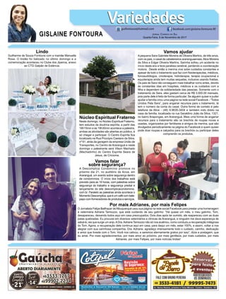 GISLAINE FONTOURA
VariedadesVariedades
JORNAL CORREIO DO SUL
Quarta-Feira, 8 de Novembro de 2017
guifontoura@hotmail.com facebook.com/gislaine.fontoura.90
Lindo
Guilherme de Souza Fontoura com a mamãe Manuella
Rosa. O lindão foi batizado no último domingo e a
comemoração aconteceu no Clube dos Jipeiros, anexo
ao CTG Galpão de Estância.
Vamos falar
sobre segurança?
A Descomplica Condomínio promove no
próximo dia 21, no auditório da Aciva, em
Araranguá, um evento sobre segurança dentro
de condomínios. O início dos trabalhos está
previsto para as 19 horas, com palestras sobre
segurança do trabalho e segurança predial e
lançamento do site descomplicacondominio.
com.br. Paralelo as palestras ainda acontece o
Momento Descomplica, que é um café com bate-
papo com fornecedores de produtos e serviços.
Núcleo Espiritual Fraterno
Neste domingo, no Núcleo Espiritual Fraterno,
tem estudos da doutrina espírita, a partir das
18h15min e às 19h30min acontece a palestra,
ambas as atividades são abertas ao público, é
só chegar e participar. O Centro Espírita ﬁca
localizado na Rua Procópio Caetano da Silva,
nº 61, atrás da garagem da empresa União de
Transportes, no Centro de Araranguá e neste
domingo o palestrante será Vilson Machado
(Machadinho) do Centro Espírita Seara de
Jesus, de Criciúma.
Por mais Adrianes, por mais Felipes
O Jornalista Felipe Balthazar deAlbuquerque usou sua página na rede social Facebook para prestar uma homenagem
à veterinária Adriane Tamiozzo, que está cuidando de seu gatinho: “Há quase um mês, o meu gatinho, Tom,
desapareceu, deixando todos aqui em casa preocupados. Dois dias após ter sumido, ele reapareceu com as duas
patas quebradas. Eu procurei em diversos veterinários e clínicas de Araranguá, e ninguém me dava esperança de
salvá-lo, eis que surge um anjo.ADra.Adriane Tamiozzo não só nos acalmou, como conduziu a recuperação milagrosa
do Tom. Agora, a recuperação dele continua aqui em casa, para daqui um mês, estar 100%, e assim, voltar a nos
alegrar com sua carinhosa companhia. Dra. Adriane, agradeço imensamente todo o cuidado, carinho, dedicação
e amor que tiveste com o Tom. Você nos cativou, e seremos eternamente gratos por isso”, dizia a postagem, que
eu amei. Por mais agradecimentos, por mais amor ao próximo, por mais gentileza, por mais cuidados, por mais
Adrianes, por mais Felipes, por mais notícias lindas!
Vamos ajudar
Apequena Sara Gabriele Moreira de Oliveira Martins, de três anos,
com os pais, o casal de cabeleireiros araranguaenses,Alice Moreira
da Silva e Edgar Oliveira Martins. Sarinha sofreu um acidente no
início deste ano e teve paralisia cerebral, perdendo a coordenação
motora. Desde então a menina vive sobe cuidados constantes e
apesar de todo o tratamento que faz com ﬁsioterapeutas, médicos,
fonoaudiólogos, cinoterapia, hidroterapia, terapia ocupacional e
equoterapia ainda tem muitas sequelas, inclusive usando fraldas.
Os pais de Sara não conseguem mais trabalhar como antes, devido
às constantes idas em hospitais, médicos e os cuidados com a
ﬁlha e dependem da solidariedade das pessoas. Somente com o
tratamento de Sara, eles gastam cerca de R$ 3.000.00 mensais,
pois parte dele é feito de forma particular. Se alguém quiser e puder
ajudar a família criou uma página na rede social Facebook - “Todos
Unidos Pela Sara”, para angariar recursos para o tratamento, lá
tem o número da conta do casal. Outra forma de contato é pelo
telefone de Alice - (48) 9.9635-3404 e também indo direto na
casa da família, localizada na rua Geraldino João da Silva, 1321,
no bairro Arapongas, em Araranguá. Mais uma forma de angariar
recursos para o tratamento são os brechós de roupas novas e
usadas, organizados por familiares e amigos da menina, que são
divulgados periodicamente na página do Facebook e quem quiser
pode doar roupas e calçados para os brechós ou participar deles
comprando os produtos.
 