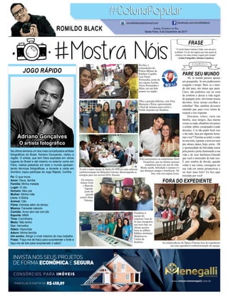 PARE SEU MUNDO
FORA DO EXPEDIENTE
Ah, se mundo parasse apenas
um pouquinho. Se nós pudéssemos
congelar o tempo. Bem, se o mun-
do não para, nós temos que parar.
Claro, não podemos cair na zona
de conforto e deixar a vida seguir
de qualquer jeito, sem tomar nossas
decisões, fazer nossas escolhas e
trabalhar! Mas também devemos
entender que, para viver, temos de
respirar e nos respeitar.
Descanse, relaxe, curta sua
família, seus amigos, faça muitas
coisas ou nada, abandone um pouco
o celular, tablet, computador e ande
descalço. E se não puder fazer isso
o dia todo, faça por algumas horas,
masviva!!!Permita-sesentirovento
noseurosto,agrama,aterraemseus
pés,abrace,dance,beije,sorria...Dê
a oportunidade da felicidade entrar
pela janela e porta iluminando a sua
vida e de seus familiares.Entenda
que você é merecedor de tudo isso.
E sem sombra de dúvida, quando
voltar à sua rotina, conseguirá ver
sua vida em outras perspectivas e
ser bem mais feliz! Eu ﬁco aqui
torcendo por você!
FRASE
“O sul de Santa Catarina é lindo, com um povo
acolhedor. Foi um dos lugares que mais gostei de
conhecer em todas minhas viagens pelo mundo”
-Artista FotográﬁcoAdriano Gonçalves.
JOGO RÁPIDO
Fé: O que move
Amor: Deus, família
Família: Minha metade
Lugar: O céu
Homem: Meu pai
Mulher: Minha mãe
Livro: A Bíblia
Animal: Cão
Filme: Estrelas além do tempo
Música: Faroeste caboclo
Comida: Arroz sem sal com jiló
Esporte: MMA
Time: Corinthians
Medo: Não tenho
Cor: Vermelha
Odeio: Hipocrisia
Adoro: Minha família
Um sonho: Atingir o nível máximo do meu trabalho
Frase: “Faço-me de fraco para surpreender o forte e
faço-me de tolo para surpreender o sábio”.
Na última semana um dos mais conceituados artistas
fotográﬁcos do Brasil, Adriano Gonçalves, visitou a
região. O artista, que tem fotos expostas em vários
lugares do Brasil e até mesmo no exterior como em
Paris, realiza palestras em todo o mundo apresen-
tando técnicas fotográﬁcas, e durante a visita em
Sombrio, topou participar do Jogo Rápido. Conﬁra.
JORNAL CORREIO DO SUL
Sexta-Feira, 8 de Dezembro de 2017
ROMILDO BLACK
romildoblack@hotmail.com facebook.com/romildoblack
*PARCELAS À PARTIR DE R$458,89
CONSÓRCIOS PARA IMÓVEIS
INVISTA NOS SEUS PROJETOS
DE FORMA ECONÔMICAE SEGURA
www.consorciomenegalli.com.br
Na foto, o
comandante da
Polícia Militar de
Sombrio Capitão
Luiz Paulo
Fernandes, junto de
sua esposa Aurélia
Vieira Fernandes e
ﬁlhos, em um belo
passeio na região.
Feliz aniversário ao sombriense Derli
Gonçalves, que na última semana
completou mais um ano de vida.
Muita saúde, felicidade e sucesso é o
que desejam amigos e familiares. Na
foto, com sua esposa Lena.
Olha a querida Sabrina, com Viny,
Manuela e Érica, aproveitando
o ﬁnal de semana para curtir o
Outlet Japonês em Sombrio.
Os músicos
Júnior Vinil
e Marcelo
Vignale,
junto do
grande
cantor Alceu
Valença.
Aí está a super equipe da Radio 93.3FM em uma saborosa
confraternização em Balneário Gaivota. Recarregando as
energias para um incrível 2018. Sucesso.
Parabéns à
equipe da
empresa Casa do
Ar que inaugurou
sua nova loja, na
última quarta-
feira no edifício
Edifício Jerônimo
Medeiros no
Centro de
Sombrio. As colaboradoras da Óptica Paloma fora do expediente
em uma agradável confraternização da equipe.
Adriano Gonçalves
O artista fotográﬁco
 