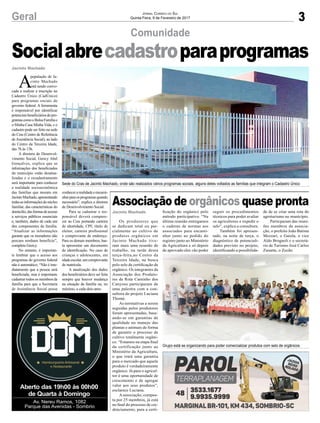 3
Comunidade
Geral
A
população de Ja-
cinto Machado
está sendo convo-
cada a realizar a inscrição no
Cadastro Único (CadÚnico)
para programas sociais do
governo federal. A ferramenta
é responsável por identificar
potenciaisbeneficiáriosdepro-
gramascomooBolsaFamíliae
o Minha Casa Minha Vida, e o
cadastro pode ser feito na sede
do Cras (Centro de Referência
deAssistência Social), ao lado
do Centro da Terceira Idade,
das 7h às 13h.
A diretora de Desenvol-
vimento Social, Greicy Abel
Gonçalves, explica que as
informações dos beneficiados
do município estão desatua-
lizadas e o recadastramento
será importante para conhecer
a realidade socioeconômica
das famílias que moram em
JacintoMachado,apresentando
todasasinformaçõesdonúcleo
familiar, das características do
domicílio,dasformasdeacesso
a serviços públicos essenciais
e, também, dados de cada um
dos componentes da família.
“Atualizar as informações
garante que os moradores não
percam nenhum benefício”,
completa Greicy.
No entanto, é importan-
te lembrar que o acesso aos
programas do governo federal
não é automático. “Não é ime-
diatamente que a pessoa será
beneficiada, mas é importante
cadastrar todos os membros da
família para que a Secretaria
de Assistência Social possa
Jacinto Machado
Jacinto Machado
conhecerarealidadeeencami-
nharparaosprogramasquando
necessário”, explica a diretora
de Desenvolvimento Social.
Para se cadastrar o res-
ponsável deverá compare-
cer ao Cras portando carteira
de identidade, CPF, título de
eleitor, carteira profissional
e comprovante de endereço.
Para os demais membros, bas-
ta apresentar um documento
de identificação. No caso de
crianças e adolescentes, em
idadeescolar,umcomprovante
de matrícula.
A atualização dos dados
dos beneficiários deve ser feita
sempre que houver mudança
na situação da família ou, no
máximo, a cada dois anos.
Jornal Correio do Sul
Quinta-Feira, 9 de Fevereiro de 2017
Socialabrecadastroparaprogramas
Aberto das 19h00 às 00h00
de Quarta à Domingo
Av. Nereu Ramos, 1082
Parque das Avenidas - Sombrio
Associação de orgânicos quase pronta
Os produtores que
se dedicam total ou par-
cialmente ao cultivo de
produtos orgânicos em
Jacinto Machado tive-
ram mais uma reunião de
trabalho, na tarde desta
terça-feira,no Centro da
Terceira Idade, na busca
pelo selo de certificação de
orgânico. Os integrantes da
Associação dos Produto-
res da Rota Caminho dos
Canyons participaram de
uma palestra com a con-
sultora do projeto Luciana
Thomé.
As normativas a serem
seguidas pelos produtores
foram apresentadas, base-
ando-se em garantias de
qualidade no manejo das
plantas e animais de forma
de garantir o processo de
cultivo totalmente orgâni-
co. “Estamos na etapa final
da certificação junto ao
Ministério da Agricultura,
o que trará uma garantia
para o mercado que aquele
produto é verdadeiramente
orgânico. Já para o agricul-
tor é uma oportunidade de
crescimento e de agregar
valor aos seus produtos”,
esclarece Luciana.
Aassociação, compos-
ta por 25 membros, já está
no final do processo de cre-
denciamento, para a certi-
ficação do orgânico pelo
método participativo. “Na
última reunião entregamos
o caderno de normas aos
associados para encami-
nhar junto ao pedido do
registro junto ao Ministério
da Agricultura e só depois
de aprovado eles vão poder
Sede do Cras de Jacinto Machado, onde são realizados vários programas sociais, alguns deles voltados as famílias que integram o Cadastro Único
Grupo está se organizando para poder comercializar produtos com selo de orgânicos
seguir os procedimentos
técnicos para poder avaliar
os agricultores e expedir o
selo”, explica a consultora.
Também foi apresen-
tado, na noite de terça, o
diagnóstico de potenciali-
dades previsto no projeto,
identificando a possibilida-
de de se criar uma rota do
agroturismo no município.
Particparam das reuni-
ões membros da associa-
ção, o prefeito João Batista
Mezzari, o Gaiola, o vice
Aldo Brognoli e o secretá-
rio de Turismo José Carlos
Zanatta, o Zecão.
 